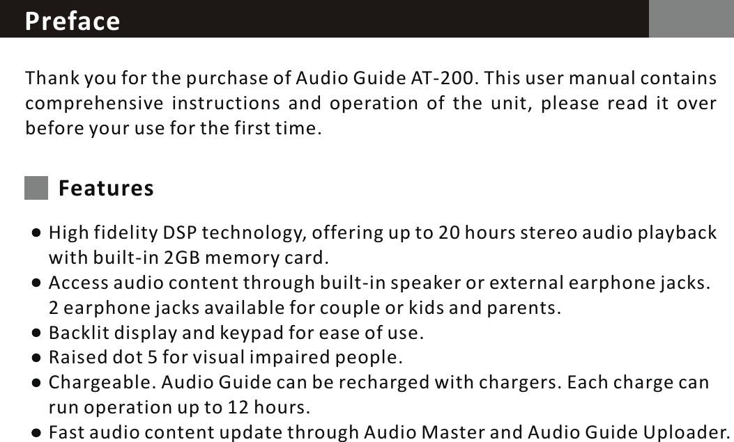 PrefaceThank you for the purchase of Audio Guide AT-200. This user manual contains comprehensive instructions and operation of the unit, please read it over before your use for the first time.FeaturesHigh fidelity DSP technology, offering up to 20 hours stereo audio playback with built-in 2GB memory card.Access audio content through built-in speaker or external earphone jacks. 2  earphone jacks available for couple or kids and parents.Backlit display and keypad for ease of use.Raised dot  5  for visual impaired people.Chargeable. Audio Guide can be recharged with chargers. Each charge can run operation up to 12 hours.Fast audio content update through Audio Master and Audio Guide Uploader.