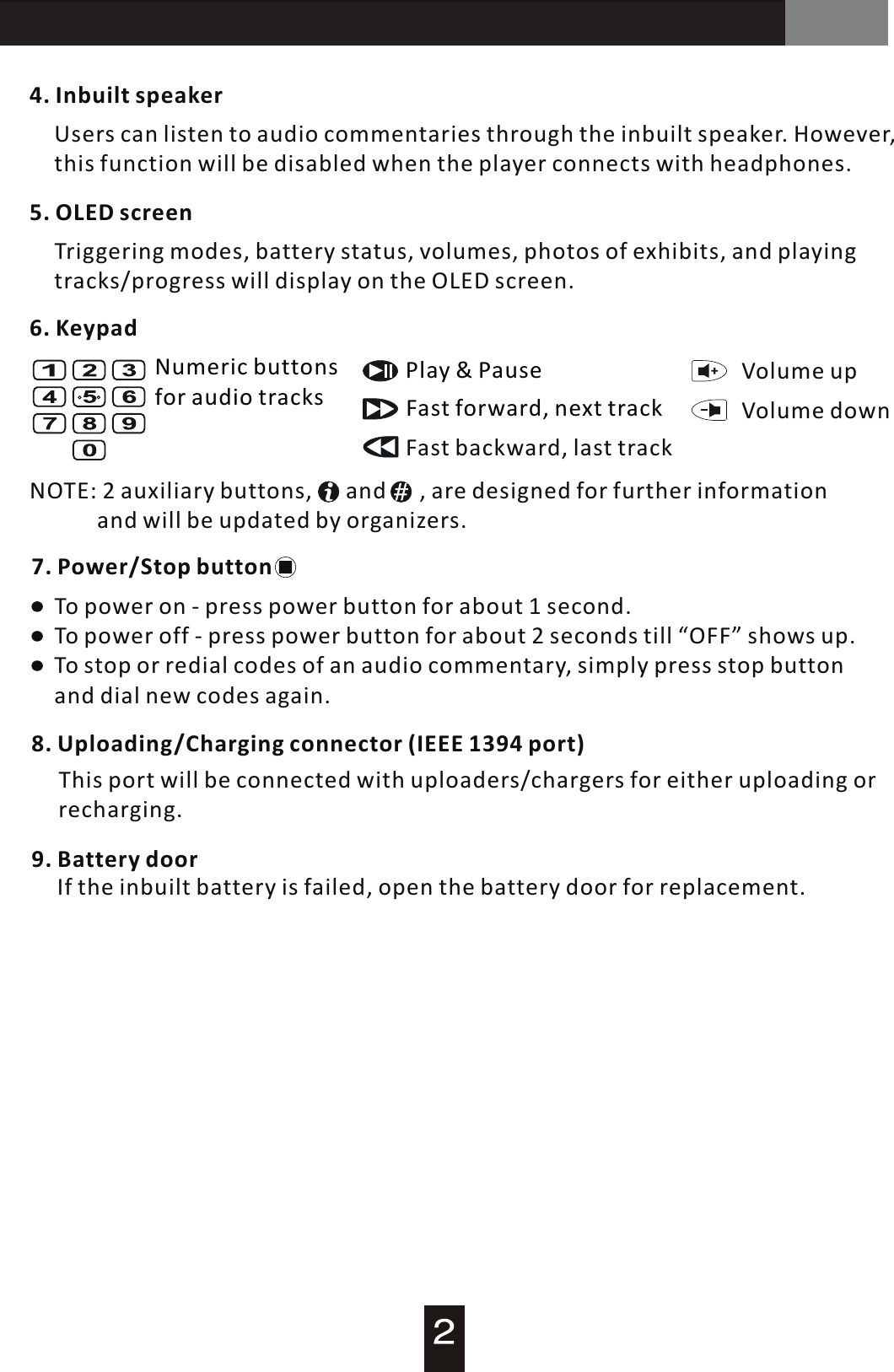 AT-200 Audio Guide7. Power/Stop button4. Inbuilt speakerUsers can listen to audio commentaries through the inbuilt speaker. However, this function will be disabled when the player connects with headphones.5. OLED screenTriggering modes, battery status, volumes, photos of exhibits, and playing tracks/progress will display on the OLED screen.6. KeypadNumeric buttons for audio tracks Fast forward, next trackFast backward, last trackPlay  &amp;  Pause Volume  up Volume  down NOTE: 2 auxiliary buttons,      and      , are designed for further information             and will be updated by organizers.To power on - press power button for about 1 second.To power off  -  press power button for about 2 seconds till &ldquo;OFF&rdquo; shows up.To stop or redial codes of an audio commentary, simply press stop button and dial new codes again.9. Battery door        If the inbuilt battery is failed, open the battery door for replacement.8. Uploading/Charging connector (IEEE 1394 port)   This port will be connected with uploaders/chargers for either uploading or recharging.