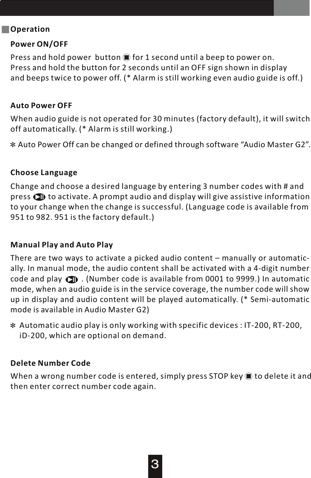 AT-200 Audio GuideOperationPower ON/OFFPress and hold power    button      for 1 second until  a  beep to power on. Press and hold the button for 2 seconds until an OFF sign shown in display and beeps twice to power off. (* Alarm is still working even audio guide is off.)Auto Power OFFWhen audio guide is not operated for 30 minutes (factory default), it will switchoff automatically. (* Alarm is still working.)Auto  Power  Off can be changed or defined through software &ldquo;Audio Master G2&rdquo;.Automatic audio play is only working with specific devices : IT-200, RT-200, iD-200, which are optional on demand.Choose LanguageChange and choose a desired language by entering  3  number codes with # and press         to activate.  A  prompt audio and display will give assistive information to your change when the change is successful. (Language code is available from 951 to 982. 951 is the factory default.)Manual Play and Auto PlayThere are two ways to activate  a  picked audio content  &ndash;  manually or automatic-ally. In manual mode, the audio content shall be activated with  a  4-digit numbercode and play                .  (Number code is available from 0001 to 9999.) In automatic mode, when an audio guide is in the service coverage, the number code will showup in display and audio content will be played automatically. (* Semi-automatic mode is available in Audio Master G2)Delete Number CodeWhen a wrong number code is entered, simply press STOP key      to delete it andthen enter correct number code again.