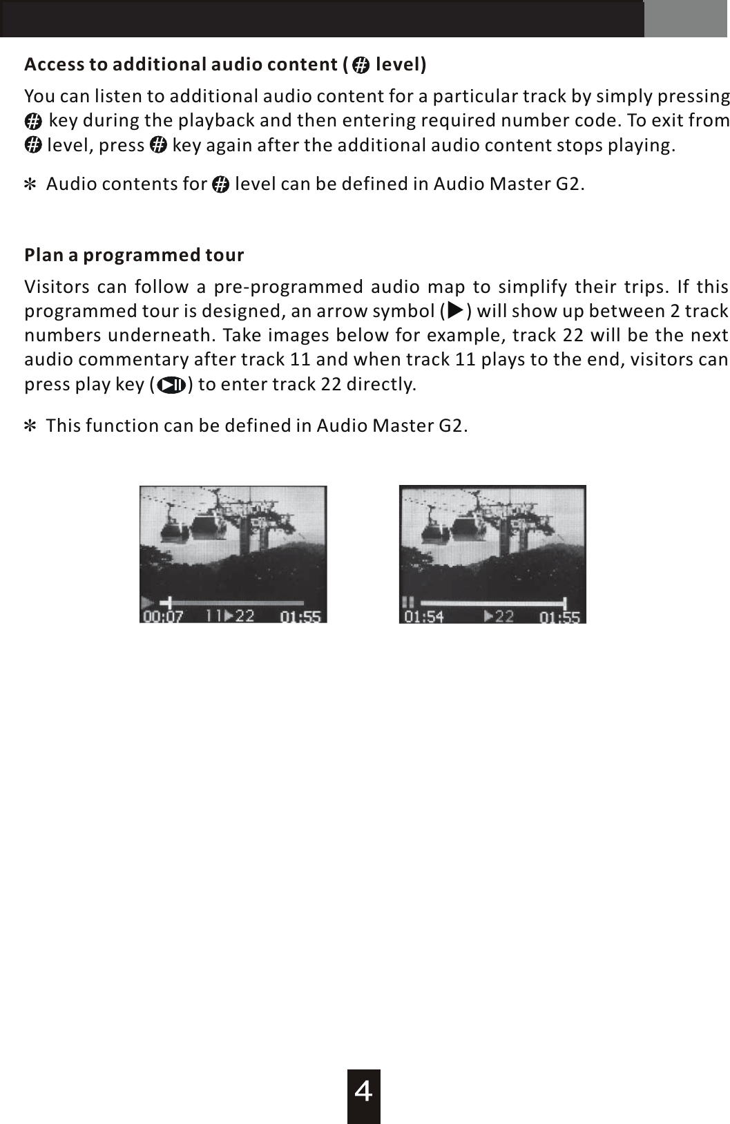 AT-200 Audio GuideAccess to additional audio content  (      level)Plan a programmed tourAudio contents for      level can be defined in Audio Master G2.You can listen to additional audio content for  a  particular track by simply pressing           key  during the playback and then entering required number code. To exit from     level, press      key again after the additional audio content stops playing.Visitors can follow  a  pre-programmed audio map to simplify their trips. If this programmed tour is designed, an arrow symbol will show up between 2 track numbers underneath. Take images below for example, track 22 will be the next audio commentary after track 11 and when track 11 plays to the end, visitors can press play key (       ) to enter track 22 directly.  (▶) This function can be defined in Audio Master G2.