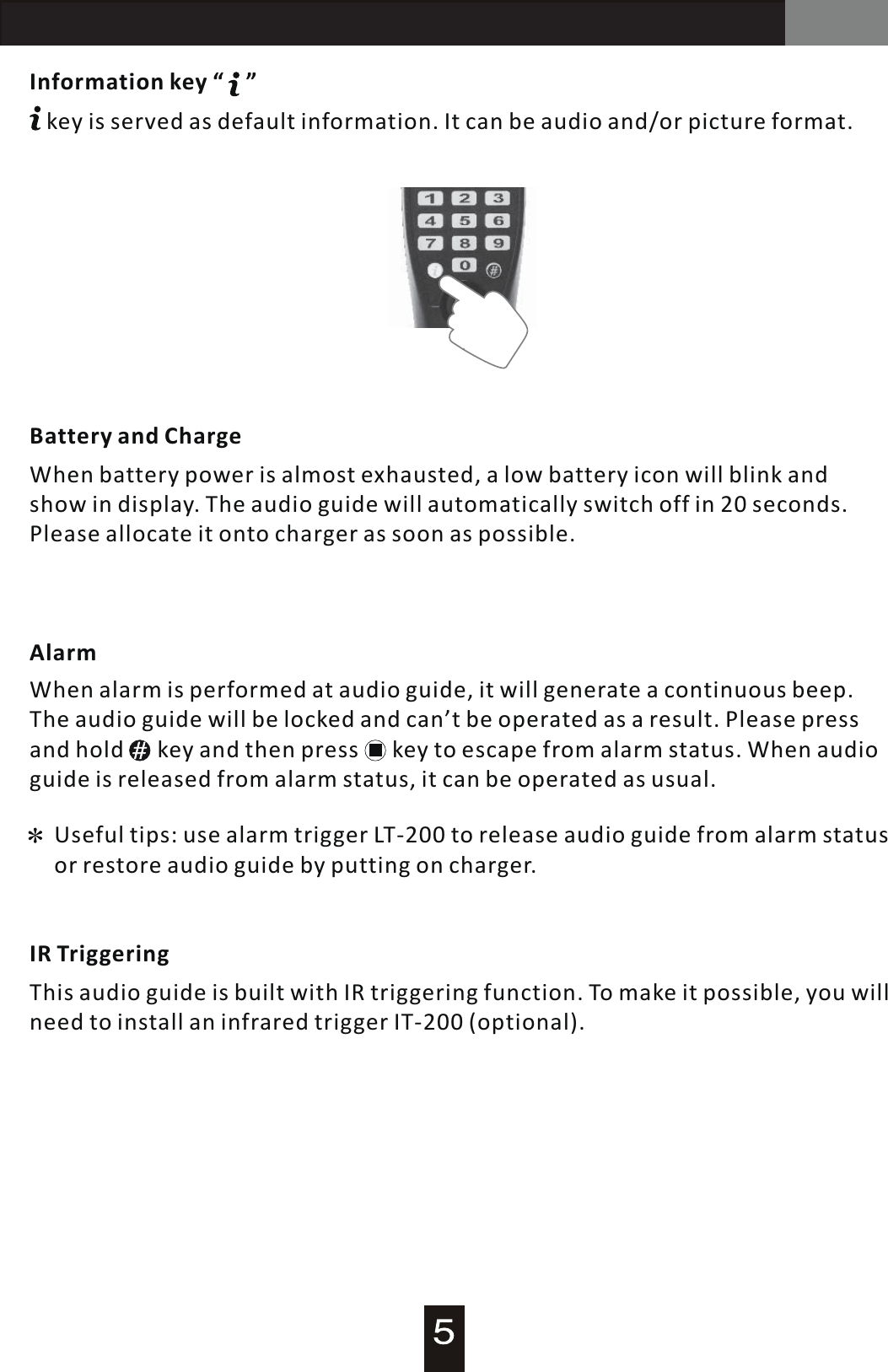 AT-200 Audio GuideInformation key &ldquo;    &rdquo;   key is served as default information. It can be audio and/or picture format. Battery and ChargeWhen battery power is almost exhausted,  a  low battery icon will blink and show in display. The audio guide will automatically switch off in 20 seconds. Please allocate it onto charger as soon as possible.AlarmIR TriggeringWhen alarm is performed at audio guide, it will generate  a  continuous beep. The audio guide will be locked and can&rsquo;t be operated as  a  result. Please press and hold      key and then press      key to escape from alarm status. When audio guide is released from alarm status, it can be operated as usual.Useful tips: use alarm trigger LT-200 to release audio guide from alarm status or restore audio guide by putting on charger.This audio guide is built with IR triggering function. To make it possible, you will need to install an infrared trigger IT-200 (optional).