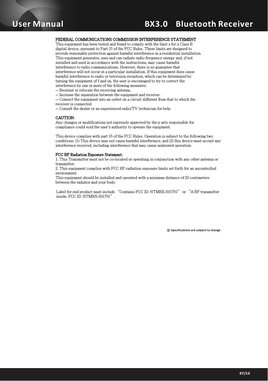 ※Specifications are subject to changeBX3.0    Bluetooth ReceiverUser Manual07/13FEDERAL COMMUNICATIONS COMMISSION INTERFERENCE STATEMENTThis equipment has been tested and found to comply with the limit s for a Class Bdigital device, pursuant to Part 15 of the FCC Rules. These limits are designed toprovide reasonable protection against harmful interference in a residential installation.This equipment generates, uses and can radiate radio frequency energy and, if notinstalled and used in accordance with the instructions, may cause harmfulinterference to radio communications. However, there is no guarantee thatinterference will not occur in a particular installation. If this equipment does causeharmful interference to radio or television reception, which can be determined byturning the equipment of f and on, the user is encouraged to try to correct theinterference by one or more of the following measures:-- Reorient or relocate the receiving antenna.-- Increase the separation between the equipment and receiver.-- Connect the equipment into an outlet on a circuit different from that to which thereceiver is connected.-- Consult the dealer or an experienced radio/TV technician for help.CAUTION:Any changes or modifications not expressly approved by the p arty responsible forcompliance could void the user's authority to operate the equipment.This device complies with part 15 of the FCC Rules. Operation is subject to the following twoconditions: (1) This device may not cause harmful interference, and (2) this device must accept anyinterference received, including interference that may cause undesired operation.FCC RF Radiation Exposure Statement:1. This Transmitter must not be co-located or operating in conjunction with any other antenna or transmitter.2. This equipment complies with FCC RF radiation exposure limits set forth for an uncontrolled environment.This equipment should be installed and operated with a minimum distance of 20 centimeters between the radiator and your body.Label for end product must include &ldquo;Contains FCC ID: NTMBX-501701&rdquo; or &ldquo;A RF transmitter inside, FCC ID: NTMBX-501701&rdquo;.