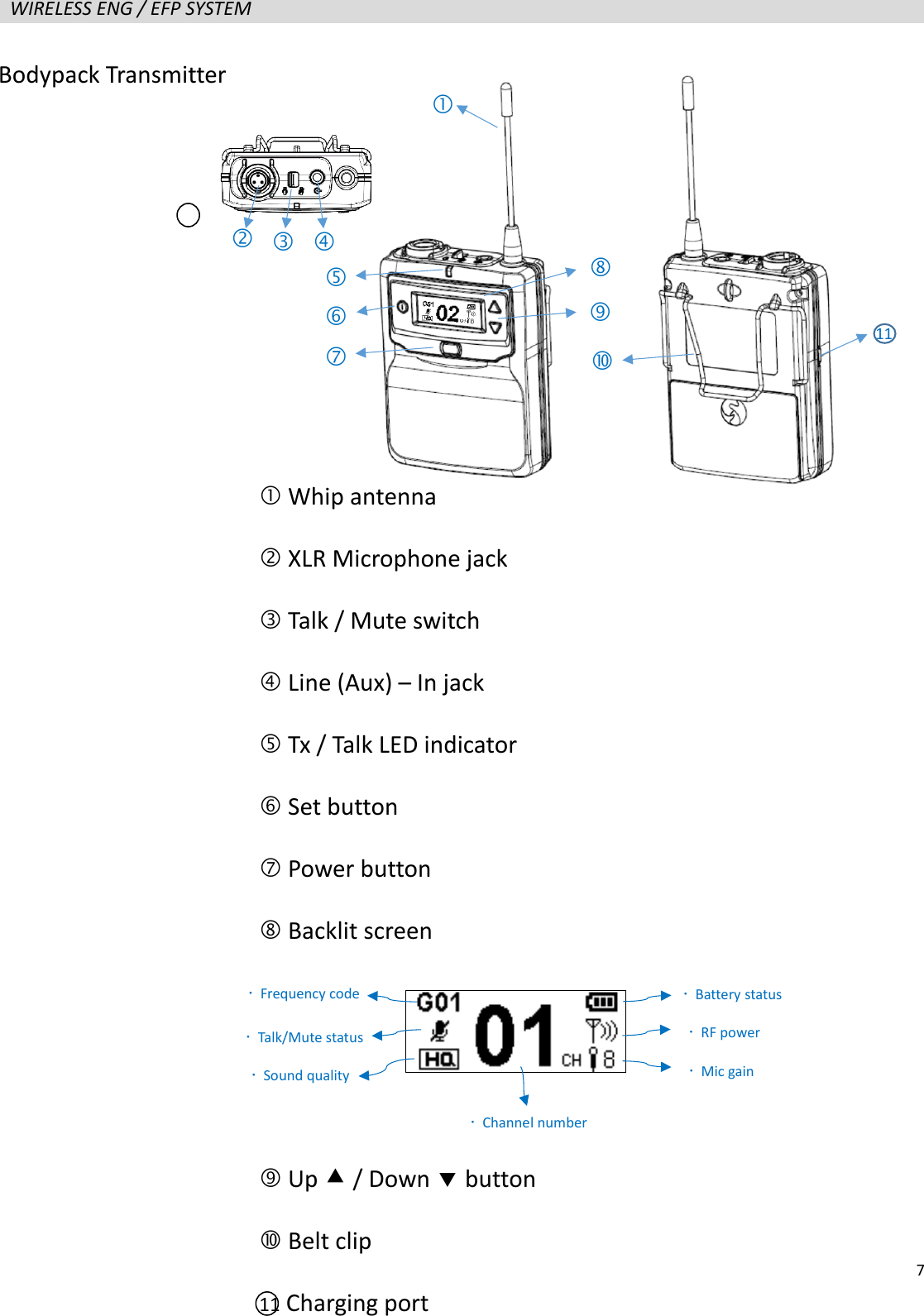   7  WIRELESS ENG / EFP SYSTEM                      Bodypack Transmitter    Whip antenna  XLR Microphone jack    Talk / Mute switch  Line (Aux) &ndash; In jack  Tx / Talk LED indicator  Set button  Power button  Backlit screen     Up  / Down  button  Belt clip 11 Charging port            Frequency code  Talk/Mute status  Sound quality  Battery status  RF power  Mic gain  Channel number 11 