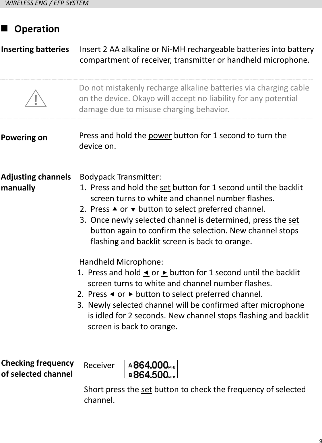   9  WIRELESS ENG / EFP SYSTEM    Operation                   Inserting batteries Powering on Adjusting channels manually Insert 2 AA alkaline or Ni-MH rechargeable batteries into battery compartment of receiver, transmitter or handheld microphone. Do not mistakenly recharge alkaline batteries via charging cable on the device. Okayo will accept no liability for any potential damage due to misuse charging behavior.   ! Press and hold the power button for 1 second to turn the device on. Bodypack Transmitter: 1. Press and hold the set button for 1 second until the backlit screen turns to white and channel number flashes. 2. Press  or  button to select preferred channel. 3. Once newly selected channel is determined, press the set button again to confirm the selection. New channel stops flashing and backlit screen is back to orange. Checking frequency of selected channel Handheld Microphone:   1. Press and hold  or  button for 1 second until the backlit screen turns to white and channel number flashes. 2. Press  or  button to select preferred channel. 3. Newly selected channel will be confirmed after microphone is idled for 2 seconds. New channel stops flashing and backlit screen is back to orange. Receiver Short press the set button to check the frequency of selected channel. 