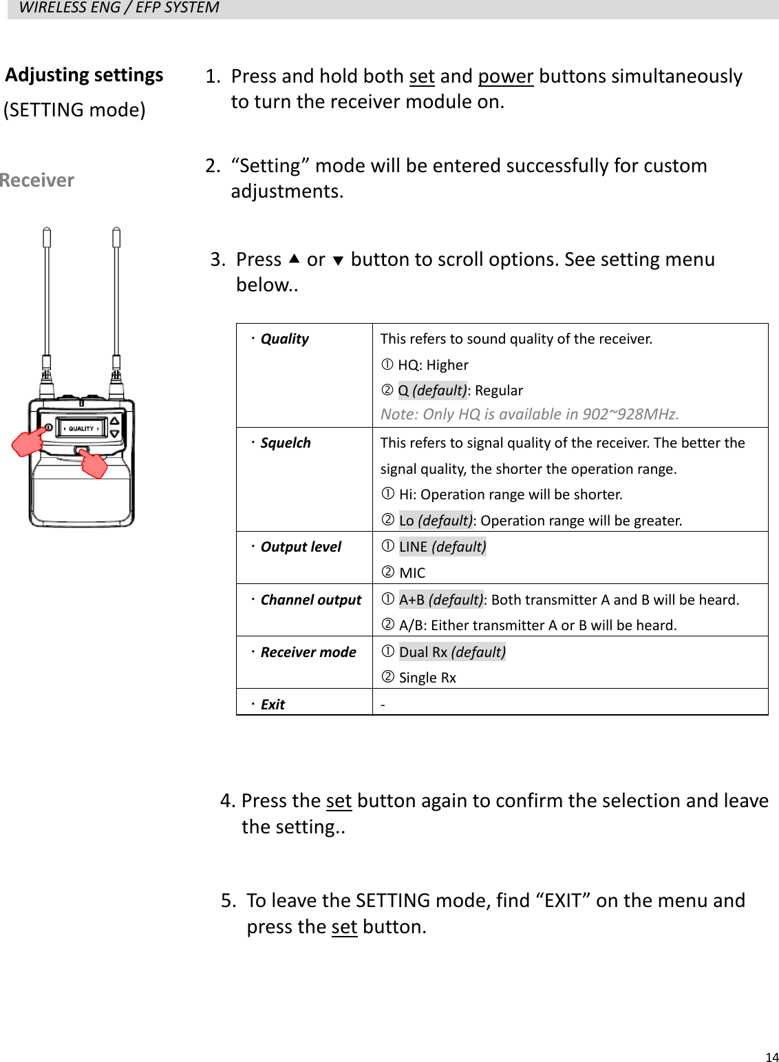   14  WIRELESS ENG / EFP SYSTEM                      Adjusting settings   Receiver (SETTING mode) 1. Press and hold both set and power buttons simultaneously to turn the receiver module on. 2. &ldquo;Setting&rdquo; mode will be entered successfully for custom adjustments. 3. Press  or  button to scroll options. See setting menu below..   Quality  This refers to sound quality of the receiver.    HQ: Higher  Q (default): Regular Note: Only HQ is available in 902~928MHz.  Squelch  This refers to signal quality of the receiver. The better the signal quality, the shorter the operation range.  Hi: Operation range will be shorter.  Lo (default): Operation range will be greater.  Output level  LINE (default)  MIC  Channel output   A+B (default): Both transmitter A and B will be heard.  A/B: Either transmitter A or B will be heard.  Receiver mode   Dual Rx (default)  Single Rx  Exit -  4. Press the set button again to confirm the selection and leave   the setting.. 5. To leave the SETTING mode, find &ldquo;EXIT&rdquo; on the menu and press the set button. 