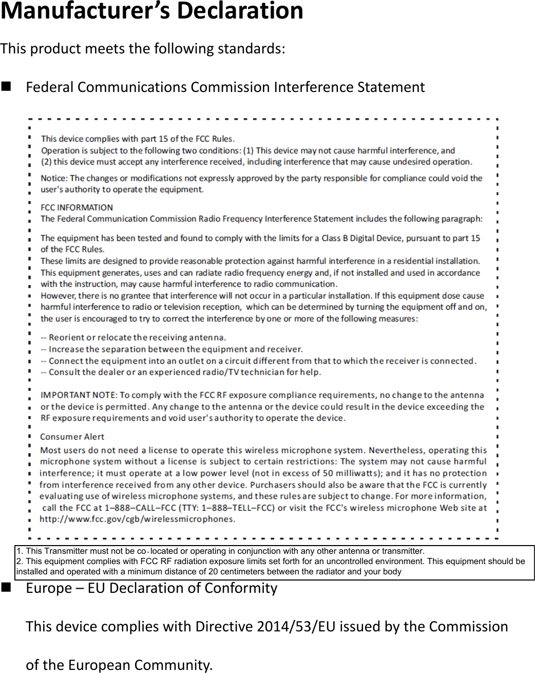 Manufacturer&rsquo;s Declaration This product meets the following standards:  Federal Communications Commission Interference Statement              Europe &ndash; EU Declaration of Conformity This device complies with Directive 2014/53/EU issued by the Commission of the European Community.   1. This Transmitter must not be co‐located or operating in conjunction with any other antenna or transmitter. 2. This equipment complies with FCC RF radiation exposure limits set forth for an uncontrolled environment. This equipment should be installed and operated with a minimum distance of 20 centimeters between the radiator and your body