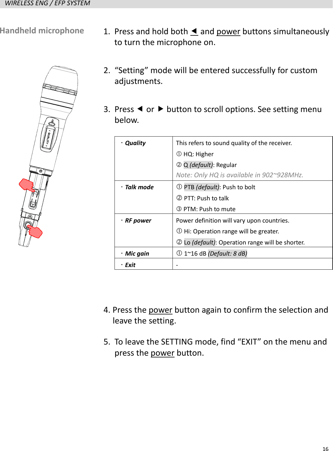   16  WIRELESS ENG / EFP SYSTEM                      Handheld microphone   1. Press and hold both  and power buttons simultaneously to turn the microphone on. 2. &ldquo;Setting&rdquo; mode will be entered successfully for custom adjustments. 3. Press  or  button to scroll options. See setting menu below.   Quality  This refers to sound quality of the receiver.    HQ: Higher  Q (default): Regular Note: Only HQ is available in 902~928MHz.  Talk mode  PTB (default): Push to bolt  PTT: Push to talk  PTM: Push to mute  RF power  Power definition will vary upon countries.  Hi: Operation range will be greater.  Lo (default): Operation range will be shorter.  Mic gain  1~16 dB (Default: 8 dB)  Exit -  4. Press the power button again to confirm the selection and   leave the setting. 5. To leave the SETTING mode, find &ldquo;EXIT&rdquo; on the menu and press the power button. 