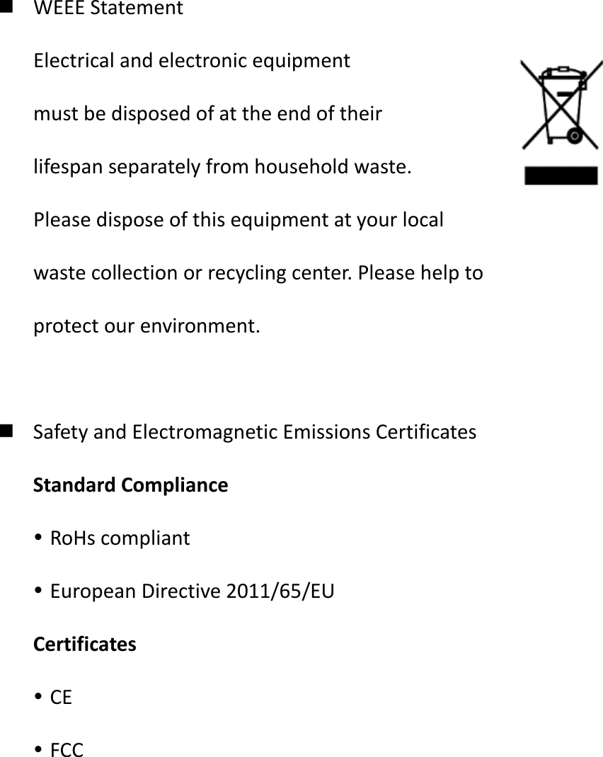  WEEE Statement Electrical and electronic equipment   must be disposed of at the end of their   lifespan separately from household waste. Please dispose of this equipment at your local   waste collection or recycling center. Please help to   protect our environment.   Safety and Electromagnetic Emissions Certificates Standard Compliance  RoHs compliant  European Directive 2011/65/EU Certificates  CE  FCC           