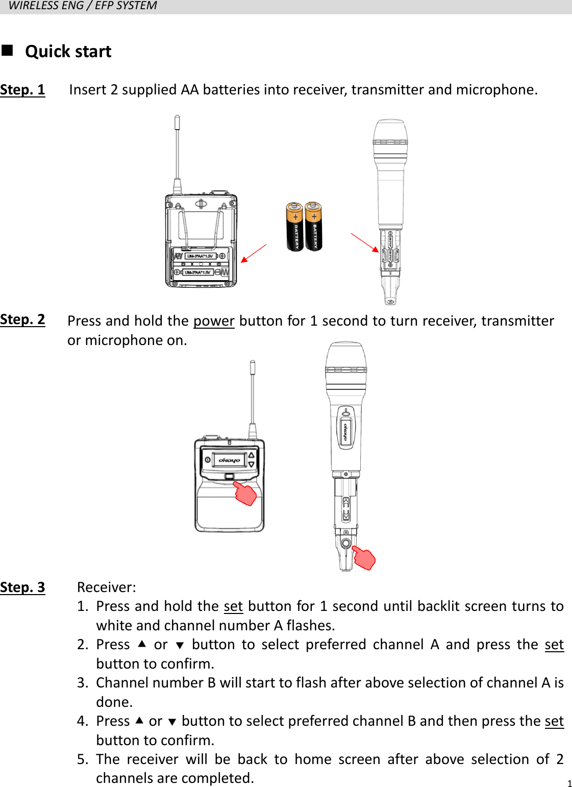   1  WIRELESS ENG / EFP SYSTEM    Quick start Step. 1   Insert 2 supplied AA batteries into receiver, transmitter and microphone.      Step. 2            Step. 3     Press and hold the power button for 1 second to turn receiver, transmitter or microphone on. Receiver: 1. Press and hold the set button for 1 second until backlit screen turns to white and channel number A flashes. 2. Press   or   button to select preferred channel A and press the set button to confirm. 3. Channel number B will start to flash after above selection of channel A is done. 4. Press  or  button to select preferred channel B and then press the set button to confirm. 5. The receiver will be back to home screen after above selection of 2 channels are completed.   