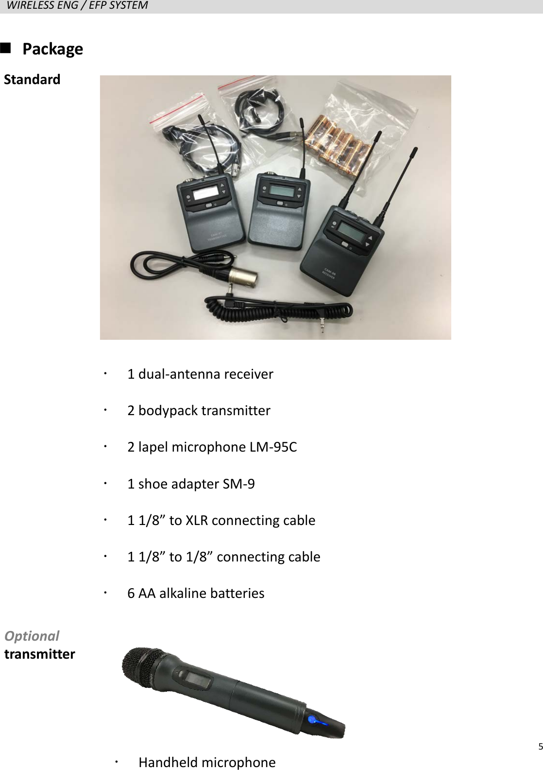   5  WIRELESS ENG / EFP SYSTEM    Package                     1 dual-antenna receiver    2 bodypack transmitter    2 lapel microphone LM-95C  1 shoe adapter SM-9  1 1/8&rdquo; to XLR connecting cable  1 1/8&rdquo; to 1/8&rdquo; connecting cable  6 AA alkaline batteries Standard Optional transmitter  Handheld microphone   