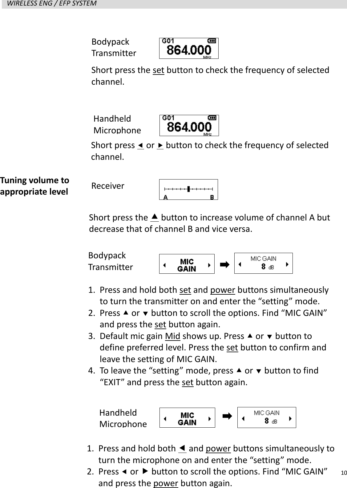   10  WIRELESS ENG / EFP SYSTEM                      Tuning volume to appropriate level Short press the  button to increase volume of channel A but decrease that of channel B and vice versa. Receiver 1. Press and hold both set and power buttons simultaneously to turn the transmitter on and enter the &ldquo;setting&rdquo; mode. 2. Press  or  button to scroll the options. Find &ldquo;MIC GAIN&rdquo; and press the set button again. 3. Default mic gain Mid shows up. Press  or  button to define preferred level. Press the set button to confirm and leave the setting of MIC GAIN. 4. To leave the &ldquo;setting&rdquo; mode, press  or  button to find &ldquo;EXIT&rdquo; and press the set button again. 1. Press and hold both  and power buttons simultaneously to turn the microphone on and enter the &ldquo;setting&rdquo; mode. 2. Press  or  button to scroll the options. Find &ldquo;MIC GAIN&rdquo; and press the power button again. Short press  or  button to check the frequency of selected channel. Bodypack Transmitter Short press the set button to check the frequency of selected channel. Handheld Microphone Bodypack Transmitter Handheld Microphone 