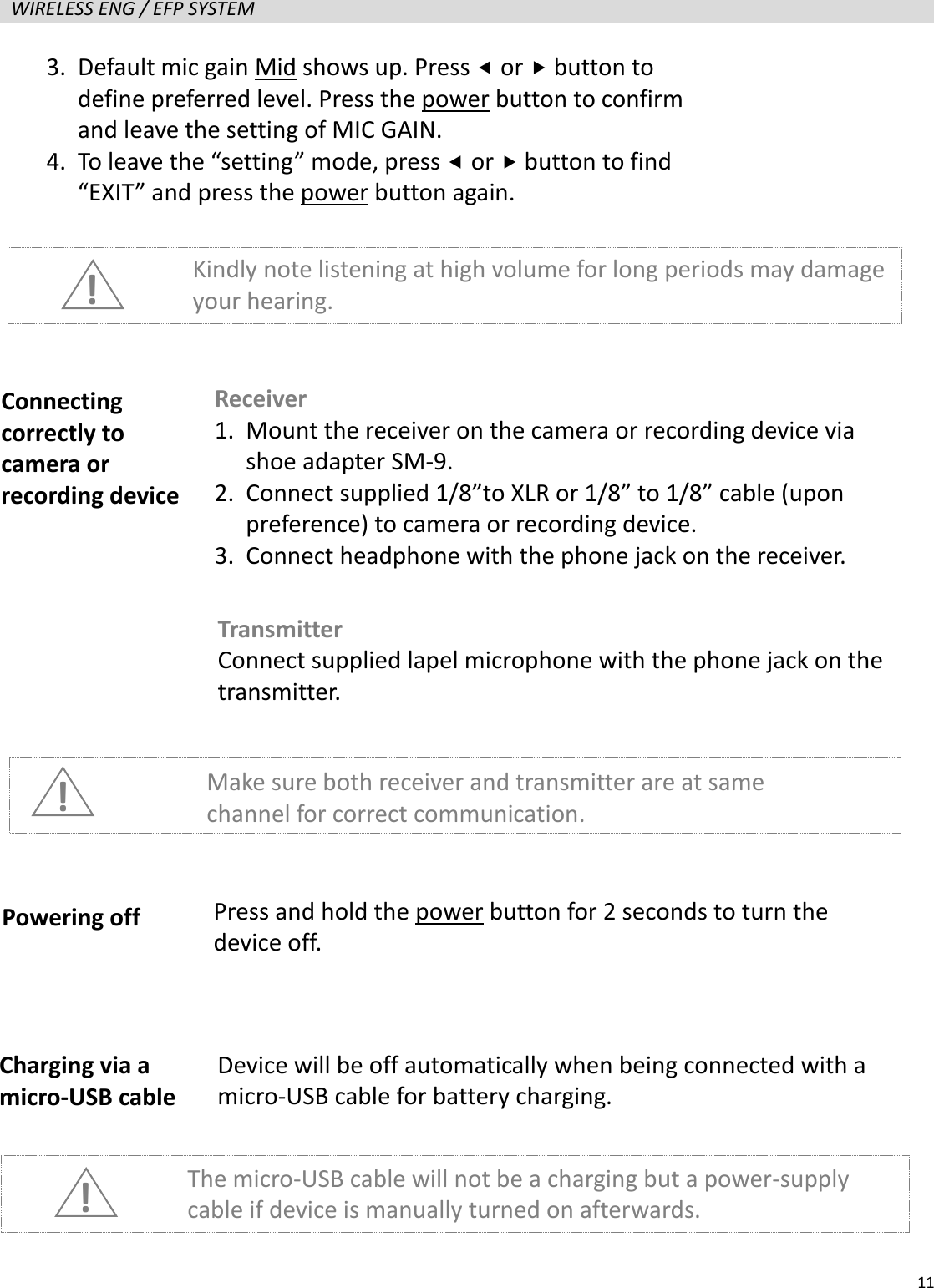   11  WIRELESS ENG / EFP SYSTEM                      ! Kindly note listening at high volume for long periods may damage your hearing. Connecting correctly to camera or recording device Receiver 1. Mount the receiver on the camera or recording device via shoe adapter SM-9. 2. Connect supplied 1/8&rdquo;to XLR or 1/8&rdquo; to 1/8&rdquo; cable (upon preference) to camera or recording device. 3. Connect headphone with the phone jack on the receiver. Transmitter Connect supplied lapel microphone with the phone jack on the transmitter. ! Make sure both receiver and transmitter are at same channel for correct communication. Powering off Press and hold the power button for 2 seconds to turn the device off. Charging via a micro-USB cable Device will be off automatically when being connected with a micro-USB cable for battery charging. The micro-USB cable will not be a charging but a power-supply cable if device is manually turned on afterwards. ! 3. Default mic gain Mid shows up. Press  or  button to define preferred level. Press the power button to confirm and leave the setting of MIC GAIN. 4. To leave the &ldquo;setting&rdquo; mode, press  or  button to find &ldquo;EXIT&rdquo; and press the power button again. 