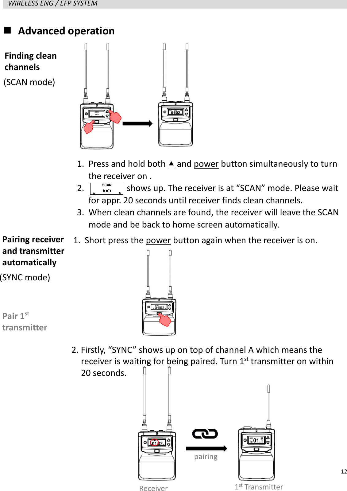   12  WIRELESS ENG / EFP SYSTEM    Advanced operation                   Finding clean channels Pairing receiver and transmitter automatically 1. Press and hold both  and power button simultaneously to turn the receiver on . 2.         shows up. The receiver is at &ldquo;SCAN&rdquo; mode. Please wait for appr. 20 seconds until receiver finds clean channels. 3. When clean channels are found, the receiver will leave the SCAN mode and be back to home screen automatically. 1. Short press the power button again when the receiver is on. Pair 1st transmitter Receiver pairing 1st Transmitter 2. Firstly, &ldquo;SYNC&rdquo; shows up on top of channel A which means the   receiver is waiting for being paired. Turn 1st transmitter on within   20 seconds. (SCAN mode) (SYNC mode) 