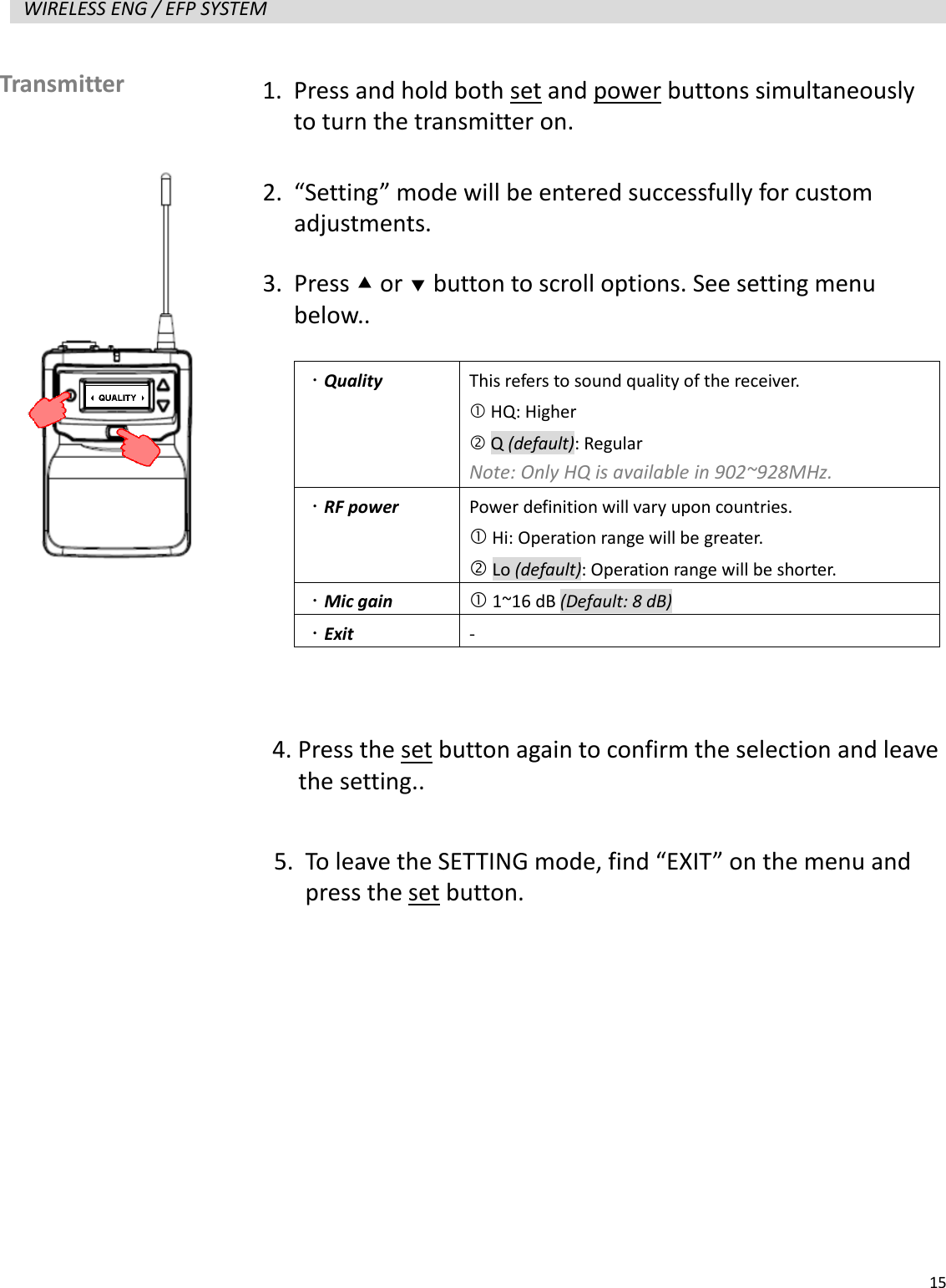   15  WIRELESS ENG / EFP SYSTEM                      Transmitter   1. Press and hold both set and power buttons simultaneously to turn the transmitter on. 2. &ldquo;Setting&rdquo; mode will be entered successfully for custom adjustments. 3. Press  or  button to scroll options. See setting menu below..   Quality  This refers to sound quality of the receiver.    HQ: Higher  Q (default): Regular Note: Only HQ is available in 902~928MHz.  RF power  Power definition will vary upon countries.  Hi: Operation range will be greater.  Lo (default): Operation range will be shorter.  Mic gain  1~16 dB (Default: 8 dB)  Exit -  4. Press the set button again to confirm the selection and leave   the setting.. 5. To leave the SETTING mode, find &ldquo;EXIT&rdquo; on the menu and press the set button. 
