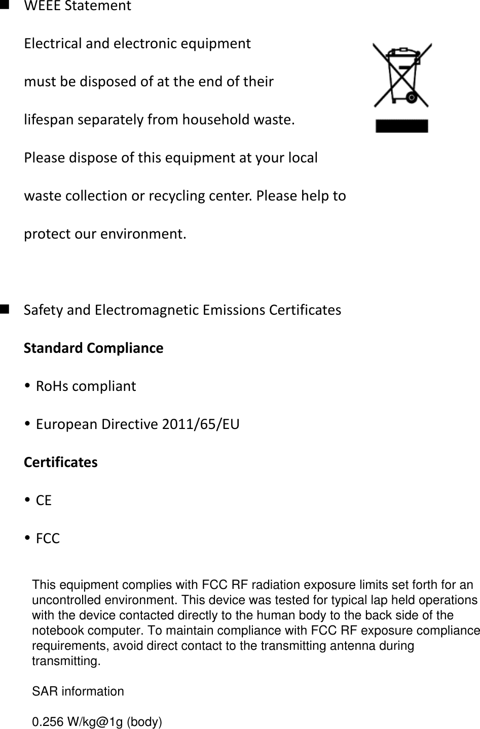 WEEE Statement Electrical and electronic equipment   must be disposed of at the end of their   lifespan separately from household waste. Please dispose of this equipment at your local   waste collection or recycling center. Please help to   protect our environment.   Safety and Electromagnetic Emissions Certificates Standard Compliance  RoHs compliant  European Directive 2011/65/EU Certificates  CE  FCC           This equipment complies with FCC RF radiation exposure limits set forth for an uncontrolled environment. This device was tested for typical lap held operations with the device contacted directly to the human body to the back side of the notebook computer. To maintain compliance with FCC RF exposure compliance requirements, avoid direct contact to the transmitting antenna during transmitting.   SAR information    0.256 W/kg@1g (body)