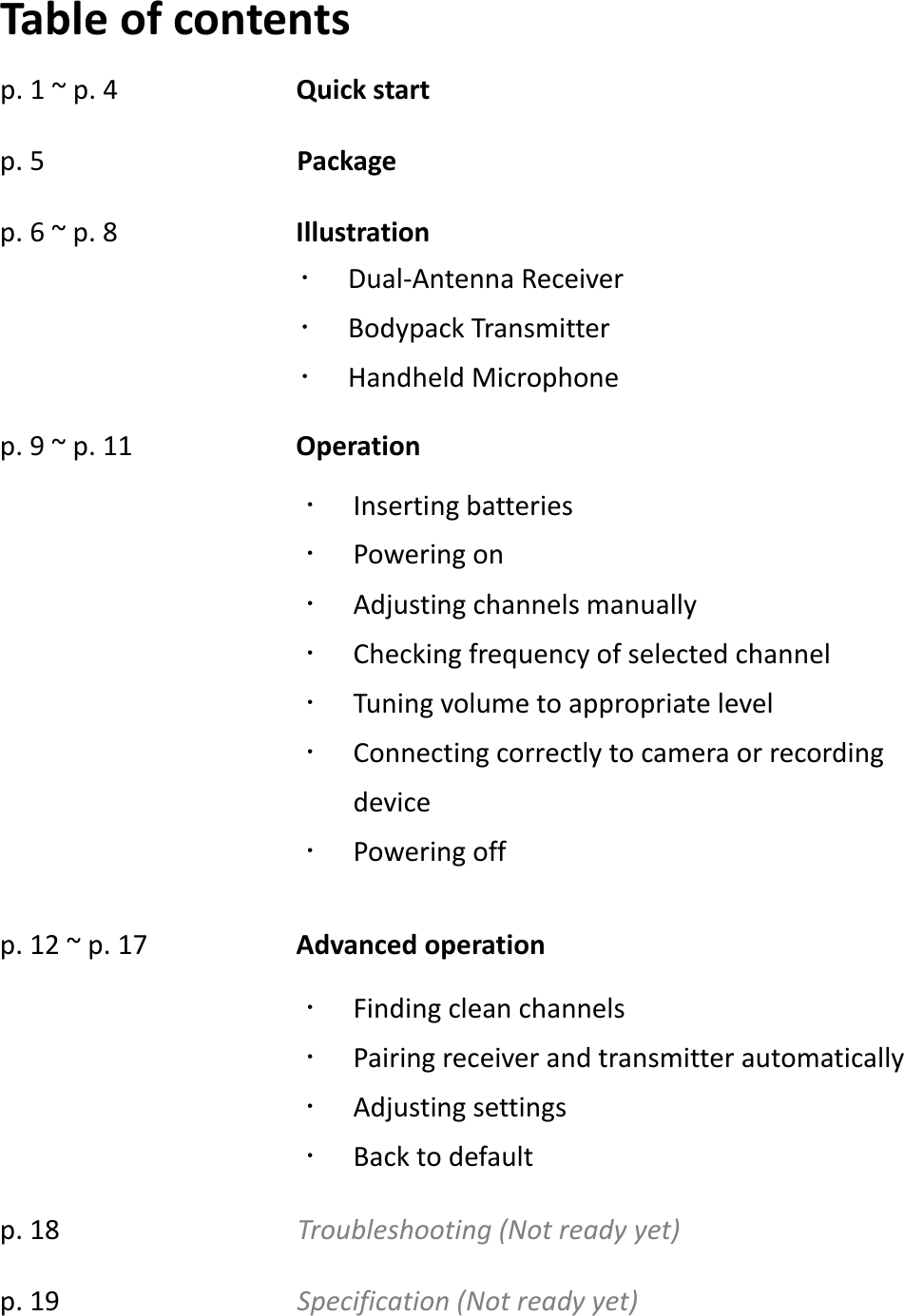  Table of contents p. 1 ~ p. 4            Quick start p. 5                 Package p. 6 ~ p. 8            Illustration   p. 9 ~ p. 11           Operation       p. 12 ~ p. 17          Advanced operation    p. 18                Troubleshooting (Not ready yet) p. 19                Specification (Not ready yet)  Inserting batteries  Powering on  Adjusting channels manually  Checking frequency of selected channel  Tuning volume to appropriate level  Connecting correctly to camera or recording device  Powering off  Finding clean channels  Pairing receiver and transmitter automatically  Adjusting settings  Back to default  Dual-Antenna Receiver    Bodypack Transmitter    Handheld Microphone   