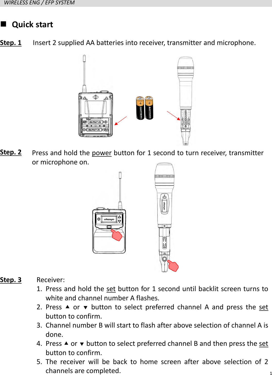   1  WIRELESS ENG / EFP SYSTEM    Quick start Step. 1   Insert 2 supplied AA batteries into receiver, transmitter and microphone.      Step. 2            Step. 3     Press and hold the power button for 1 second to turn receiver, transmitter or microphone on. Receiver: 1. Press and hold the set button for 1 second until backlit screen turns to white and channel number A flashes. 2. Press   or   button to select preferred channel A and press the set button to confirm. 3. Channel number B will start to flash after above selection of channel A is done. 4. Press  or  button to select preferred channel B and then press the set button to confirm. 5. The receiver will be back to home screen after above selection of 2 channels are completed.   