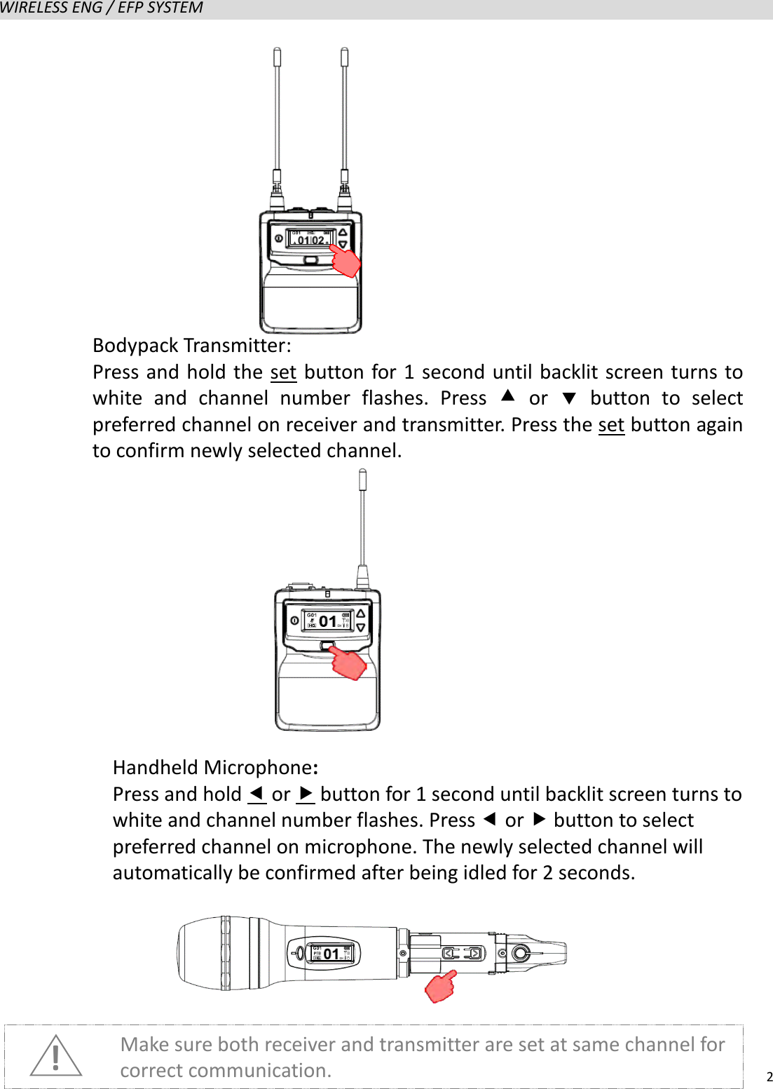   2  WIRELESS ENG / EFP SYSTEM                      Make sure both receiver and transmitter are set at same channel for correct communication. ! Handheld Microphone: Press and hold  or  button for 1 second until backlit screen turns to white and channel number flashes. Press  or  button to select preferred channel on microphone. The newly selected channel will automatically be confirmed after being idled for 2 seconds.   Bodypack Transmitter:   Press and hold the set button for 1 second until backlit screen turns to white and channel number flashes. Press  or   button to select preferred channel on receiver and transmitter. Press the set button again to confirm newly selected channel.   