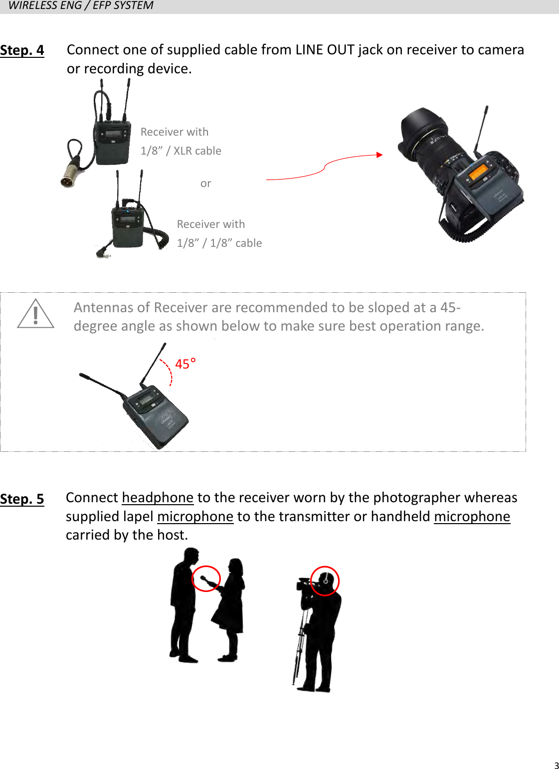   3  WIRELESS ENG / EFP SYSTEM   Step. 4               Step. 5          Connect one of supplied cable from LINE OUT jack on receiver to camera or recording device. Connect headphone to the receiver worn by the photographer whereas supplied lapel microphone to the transmitter or handheld microphone carried by the host.  Receiver with 1/8&rdquo; / 1/8&rdquo; cable Receiver with 1/8&rdquo; / XLR cable or ! Antennas of Receiver are recommended to be sloped at a 45-degree angle as shown below to make sure best operation range. 45&deg; 