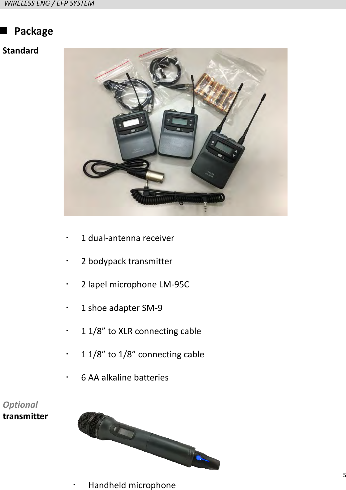   5  WIRELESS ENG / EFP SYSTEM    Package                     1 dual-antenna receiver    2 bodypack transmitter    2 lapel microphone LM-95C  1 shoe adapter SM-9  1 1/8&rdquo; to XLR connecting cable  1 1/8&rdquo; to 1/8&rdquo; connecting cable  6 AA alkaline batteries Standard Optional transmitter  Handheld microphone   