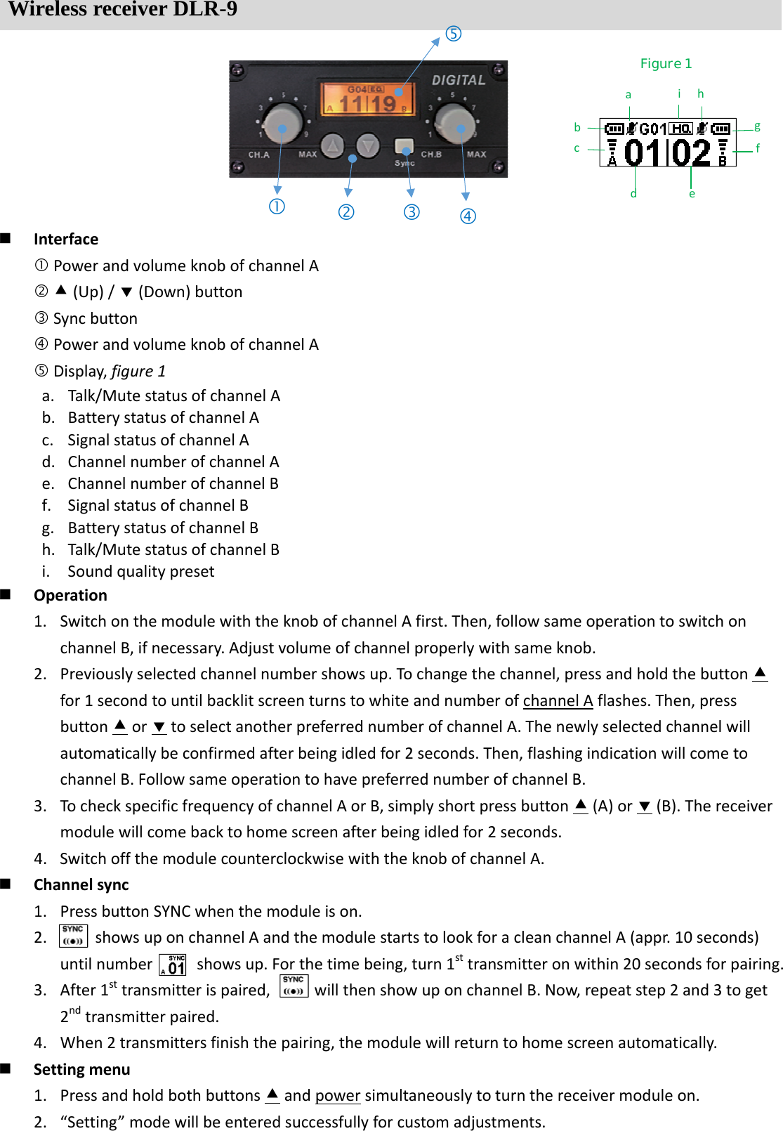 Wireless receiver DLR-9  InterfacePowerandvolumeknobofchannelA(Up)/(Down)buttonSyncbuttonPowerandvolumeknobofchannelADisplay,figure1a. Talk/MutestatusofchannelAb. BatterystatusofchannelAc. SignalstatusofchannelAd. ChannelnumberofchannelAe. ChannelnumberofchannelBf. SignalstatusofchannelBg. BatterystatusofchannelBh. Talk/MutestatusofchannelBi. Soundqualitypreset Operation1. SwitchonthemodulewiththeknobofchannelAfirst.Then,followsameoperationtoswitchonchannelB,ifnecessary.Adjustvolumeofchannelproperlywithsameknob.2. Previouslyselectedchannelnumbershowsup.Tochangethechannel,pressandholdthebuttonfor1secondtountilbacklitscreenturnstowhiteandnumberofchannelAflashes.Then,pressbuttonortoselectanotherpreferrednumberofchannelA.Thenewlyselectedchannelwillautomaticallybeconfirmedafterbeingidledfor2seconds.Then,flashingindicationwillcometochannelB.FollowsameoperationtohavepreferrednumberofchannelB.3. TocheckspecificfrequencyofchannelAorB,simplyshortpressbutton(A)or(B).Thereceivermodulewillcomebacktohomescreenafterbeingidledfor2seconds.4. SwitchoffthemodulecounterclockwisewiththeknobofchannelA. Channelsync1. PressbuttonSYNCwhenthemoduleison.2. showsuponchannelAandthemodulestartstolookforacleanchannelA(appr.10seconds)untilnumbershowsup.Forthetimebeing,turn1sttransmitteronwithin20secondsforpairing.3. After1sttransmitterispaired,willthenshowuponchannelB.Now,repeatstep2and3toget2ndtransmitterpaired.4. When2transmittersfinishthepairing,themodulewillreturntohomescreenautomatically. Settingmenu1. Pressandholdbothbuttonsandpowersimultaneouslytoturnthereceivermoduleon.2. &ldquo;Setting&rdquo;modewillbeenteredsuccessfullyforcustomadjustments.Figure 1 abcdefghi