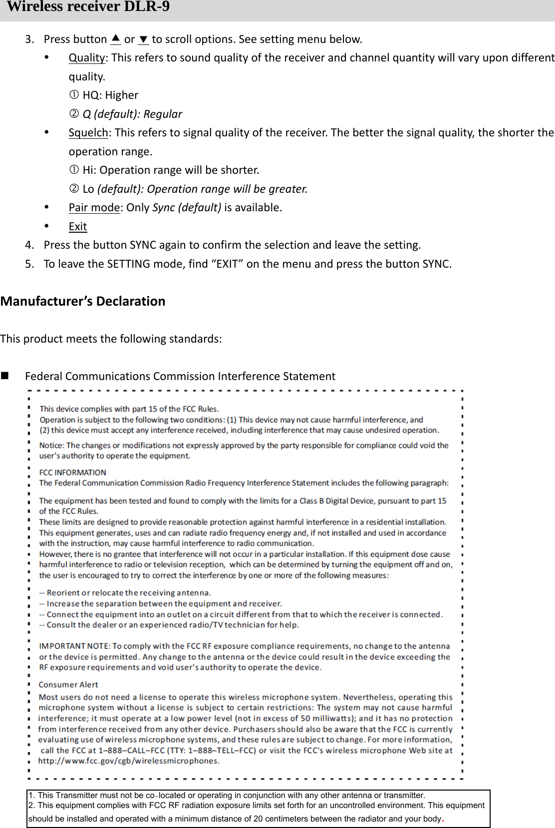 Wireless receiver DLR-9 3. Pressbuttonortoscrolloptions.Seesettingmenubelow. Quality:Thisreferstosoundqualityofthereceiverandchannelquantitywillvaryupondifferentquality.HQ:HigherQ(default):Regular Squelch:Thisreferstosignalqualityofthereceiver.Thebetterthesignalquality,theshortertheoperationrange.Hi:Operationrangewillbeshorter.Lo(default):Operationrangewillbegreater. Pairmode:OnlySync(default)isavailable. Exit4. PressthebuttonSYNCagaintoconfirmtheselectionandleavethesetting.5. ToleavetheSETTINGmode,find&ldquo;EXIT&rdquo;onthemenuandpressthebuttonSYNC.Manufacturer&rsquo;sDeclarationThisproductmeetsthefollowingstandards: FederalCommunicationsCommissionInterferenceStatement1. This Transmitter must not be co‐located or operating in conjunction with any other antenna or transmitter. 2. This equipment complies with FCC RF radiation exposure limits set forth for an uncontrolled environment. This equipment should be installed and operated with a minimum distance of 20 centimeters between the radiator and your body.