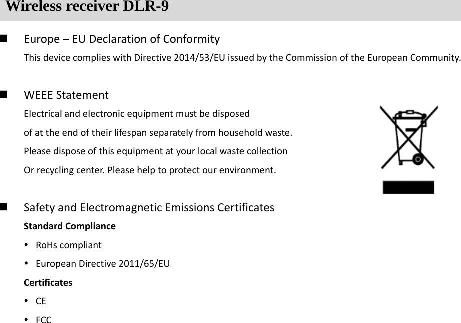Wireless receiver DLR-9  Europe&ndash;EUDeclarationofConformityThisdevicecomplieswithDirective2014/53/EUissuedbytheCommissionoftheEuropeanCommunity. WEEEStatementElectricalandelectronicequipmentmustbedisposedofattheendoftheirlifespanseparatelyfromhouseholdwaste.PleasedisposeofthisequipmentatyourlocalwastecollectionOrrecyclingcenter.Pleasehelptoprotectourenvironment. SafetyandElectromagneticEmissionsCertificatesStandardCompliance RoHscompliant EuropeanDirective2011/65/EUCertificates CE FCC
