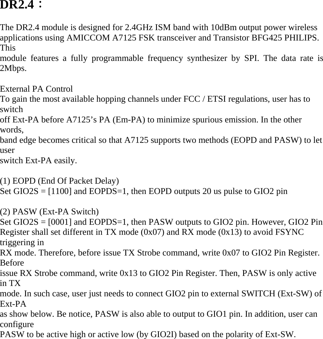 DR2.4：  The DR2.4 module is designed for 2.4GHz ISM band with 10dBm output power wireless applications using AMICCOM A7125 FSK transceiver and Transistor BFG425 PHILIPS. This module features a fully programmable frequency synthesizer by SPI. The data rate is 2Mbps.  External PA Control To gain the most available hopping channels under FCC / ETSI regulations, user has to switch off Ext-PA before A7125&rsquo;s PA (Em-PA) to minimize spurious emission. In the other words, band edge becomes critical so that A7125 supports two methods (EOPD and PASW) to let user switch Ext-PA easily.  (1) EOPD (End Of Packet Delay) Set GIO2S = [1100] and EOPDS=1, then EOPD outputs 20 us pulse to GIO2 pin  (2) PASW (Ext-PA Switch) Set GIO2S = [0001] and EOPDS=1, then PASW outputs to GIO2 pin. However, GIO2 Pin Register shall set different in TX mode (0x07) and RX mode (0x13) to avoid FSYNC triggering in RX mode. Therefore, before issue TX Strobe command, write 0x07 to GIO2 Pin Register. Before issue RX Strobe command, write 0x13 to GIO2 Pin Register. Then, PASW is only active in TX mode. In such case, user just needs to connect GIO2 pin to external SWITCH (Ext-SW) of Ext-PA as show below. Be notice, PASW is also able to output to GIO1 pin. In addition, user can configure PASW to be active high or active low (by GIO2I) based on the polarity of Ext-SW. 