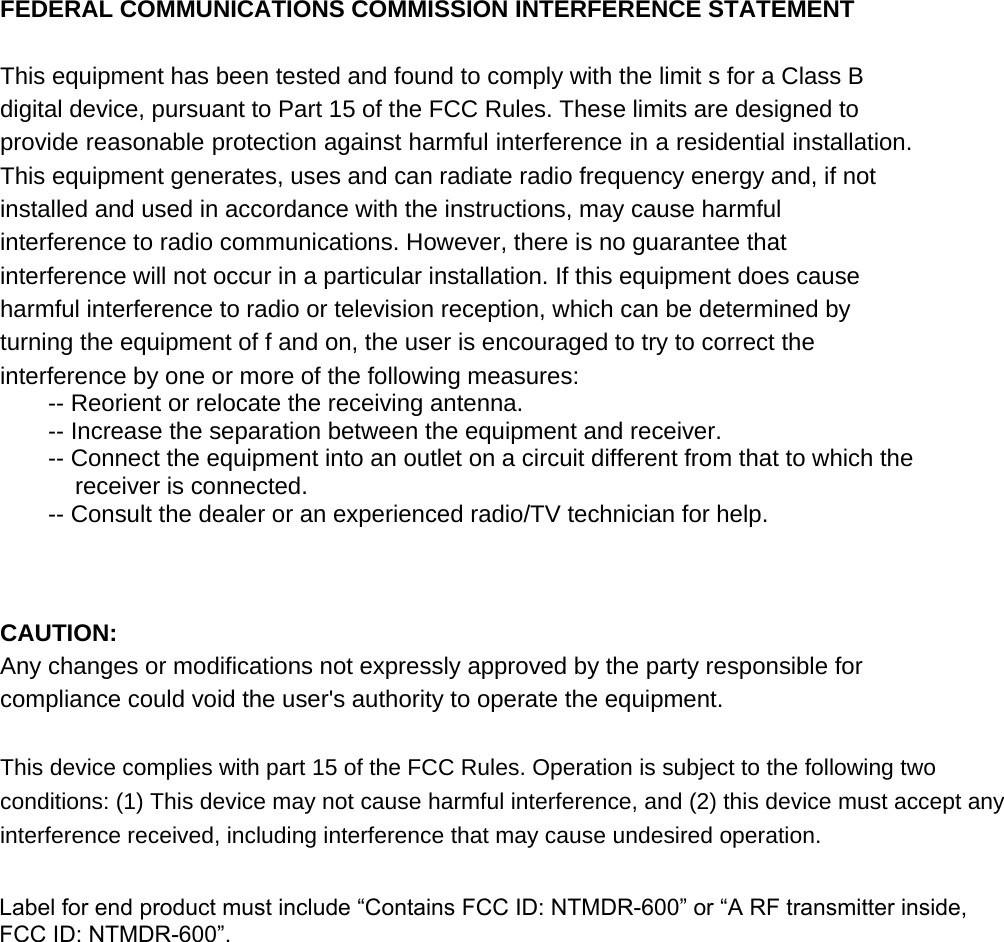 FEDERAL COMMUNICATIONS COMMISSION INTERFERENCE STATEMENT This equipment has been tested and found to comply with the limit s for a Class B digital device, pursuant to Part 15 of the FCC Rules. These limits are designed to provide reasonable protection against harmful interference in a residential installation. This equipment generates, uses and can radiate radio frequency energy and, if not installed and used in accordance with the instructions, may cause harmful interference to radio communications. However, there is no guarantee that interference will not occur in a particular installation. If this equipment does cause harmful interference to radio or television reception, which can be determined by turning the equipment of f and on, the user is encouraged to try to correct the interference by one or more of the following measures:   -- Reorient or relocate the receiving antenna.   -- Increase the separation between the equipment and receiver.   -- Connect the equipment into an outlet on a circuit different from that to which the receiver is connected.   -- Consult the dealer or an experienced radio/TV technician for help. CAUTION:   Any changes or modifications not expressly approved by the party responsible for compliance could void the user's authority to operate the equipment.   This device complies with part 15 of the FCC Rules. Operation is subject to the following two conditions: (1) This device may not cause harmful interference, and (2) this device must accept any interference received, including interference that may cause undesired operation.   Label for end product must include &ldquo;Contains FCC ID: NTMDR-600&rdquo; or &ldquo;A RF transmitter inside, FCC ID: NTMDR-600&rdquo;.