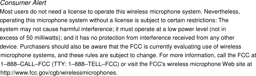 Consumer Alert Most users do not need a license to operate this wireless microphone system. Nevertheless, operating this microphone system without a license is subject to certain restrictions: The system may not cause harmful interference; it must operate at a low power level (not in excess of 50 milliwatts); and it has no protection from interference received from any other device. Purchasers should also be aware that the FCC is currently evaluating use of wireless microphone systems, and these rules are subject to change. For more information, call the FCC at 1&ndash;888&ndash;CALL&ndash;FCC (TTY: 1&ndash;888&ndash;TELL&ndash;FCC) or visit the FCC's wireless microphone Web site at http://www.fcc.gov/cgb/wirelessmicrophones.  