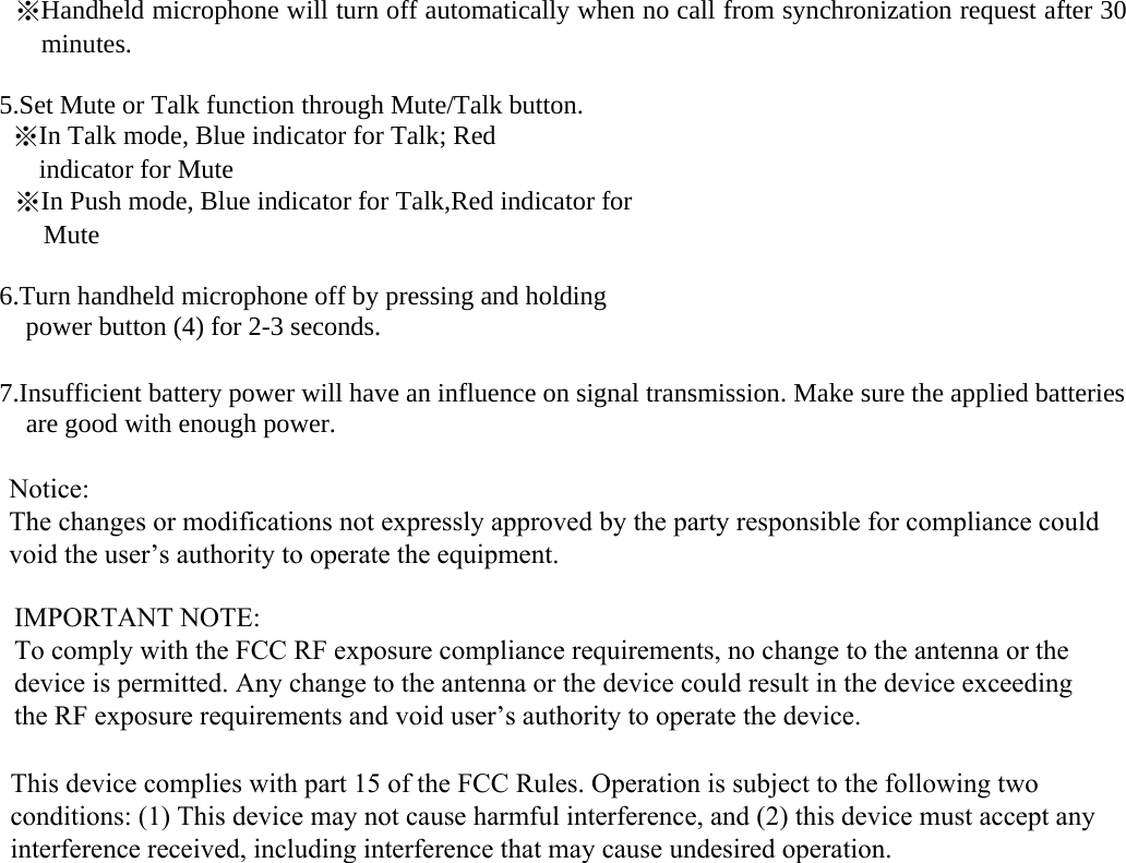 ※Handheld microphone will turn off automatically when no call from synchronization request after 30 minutes. 5.Set Mute or Talk function through Mute/Talk button.※In Talk mode, Blue indicator for Talk; Red indicator for Mute ※In Push mode, Blue indicator for Talk,Red indicator forMute 6.Turn handheld microphone off by pressing and holding power button (4) for 2-3 seconds. 7.Insufficient battery power will have an influence on signal transmission. Make sure the applied batteriesare good with enough power.Notice: The changes or modifications not expressly approved by the party responsible for compliance could void the user&rsquo;s authority to operate the equipment.IMPORTANT NOTE: To comply with the FCC RF exposure compliance requirements, no change to the antenna or the device is permitted. Any change to the antenna or the device could result in the device exceeding the RF exposure requirements and void user&rsquo;s authority to operate the device.This device complies with part 15 of the FCC Rules. Operation is subject to the following two conditions: (1) This device may not cause harmful interference, and (2) this device must accept any interference received, including interference that may cause undesired operation.