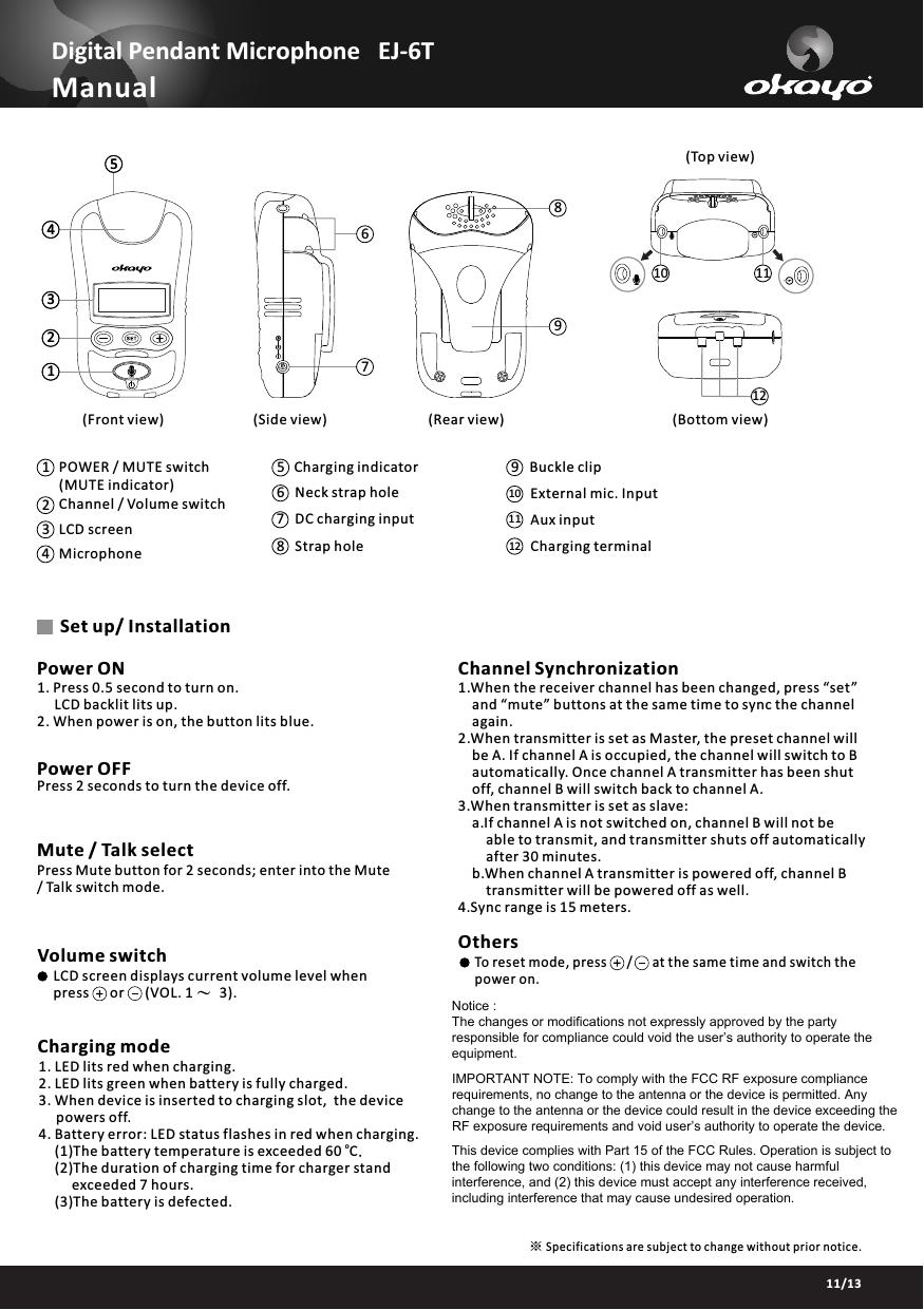 Manual1234567810 119129Buckle clip3412POWER / MUTE switch(MUTE indicator)Channel / Volume switch LCD screen Microphone10 External mic. Input 5Charging indicator 1211Charging terminalAux input 678Neck strap holeDC charging input Strap holeOthers      To reset mode, press      /      at the same time and switch the       power on. 03/1311/13Specifications are subject to change without prior notice.※Charging mode1. LED lits red when charging.2. LED lits green when battery is fully charged. 3. When device is inserted to charging slot,  the device powers off.4. Battery error: LED status flashes in red when charging.     (1)The battery temperature is exceeded 60  C.o     (2)The duration of charging time for charger stand             exceeded 7 hours.     (3)The battery is defected.Volume switchLCD screen displays current volume level when      press      or      (VOL. 1 ～ 3).Mute / Talk selectPress Mute button for 2 seconds; enter into the Mute / Talk switch mode.Power OFFPress 2 seconds to turn the device off.Set up/ Installation1. Press 0.5 second to turn on.     LCD backlit lits up.2. When power is on, the button lits blue. Power ON Channel Synchronization(Front view) (Side view) (Rear view)(Top view)(Bottom view)1.When the receiver channel has been changed, press &ldquo;set&rdquo;     and &ldquo;mute&rdquo; buttons at the same time to sync the channel     again.2.When transmitter is set as Master, the preset channel will     be A. If channel A is occupied, the channel will switch to B     automatically. Once channel A transmitter has been shut     off, channel B will switch back to channel A.3.When transmitter is set as slave:a.If channel A is not switched on, channel B will not be able to transmit, and transmitter shuts off automatically after 30 minutes.b.When channel A transmitter is powered off, channel B transmitter will be powered off as well.4.Sync range is 15 meters.12345Digital Pendant Microphone   EJ-6TNotice : The changes or modifications not expressly approved by the party responsible for compliance could void the user&rsquo;s authority to operate the equipment.IMPORTANT NOTE: To comply with the FCC RF exposure compliance requirements, no change to the antenna or the device is permitted. Any change to the antenna or the device could result in the device exceeding the RF exposure requirements and void user&rsquo;s authority to operate the device.This device complies with Part 15 of the FCC Rules. Operation is subject to the following two conditions: (1) this device may not cause harmful interference, and (2) this device must accept any interference received, including interference that may cause undesired operation.