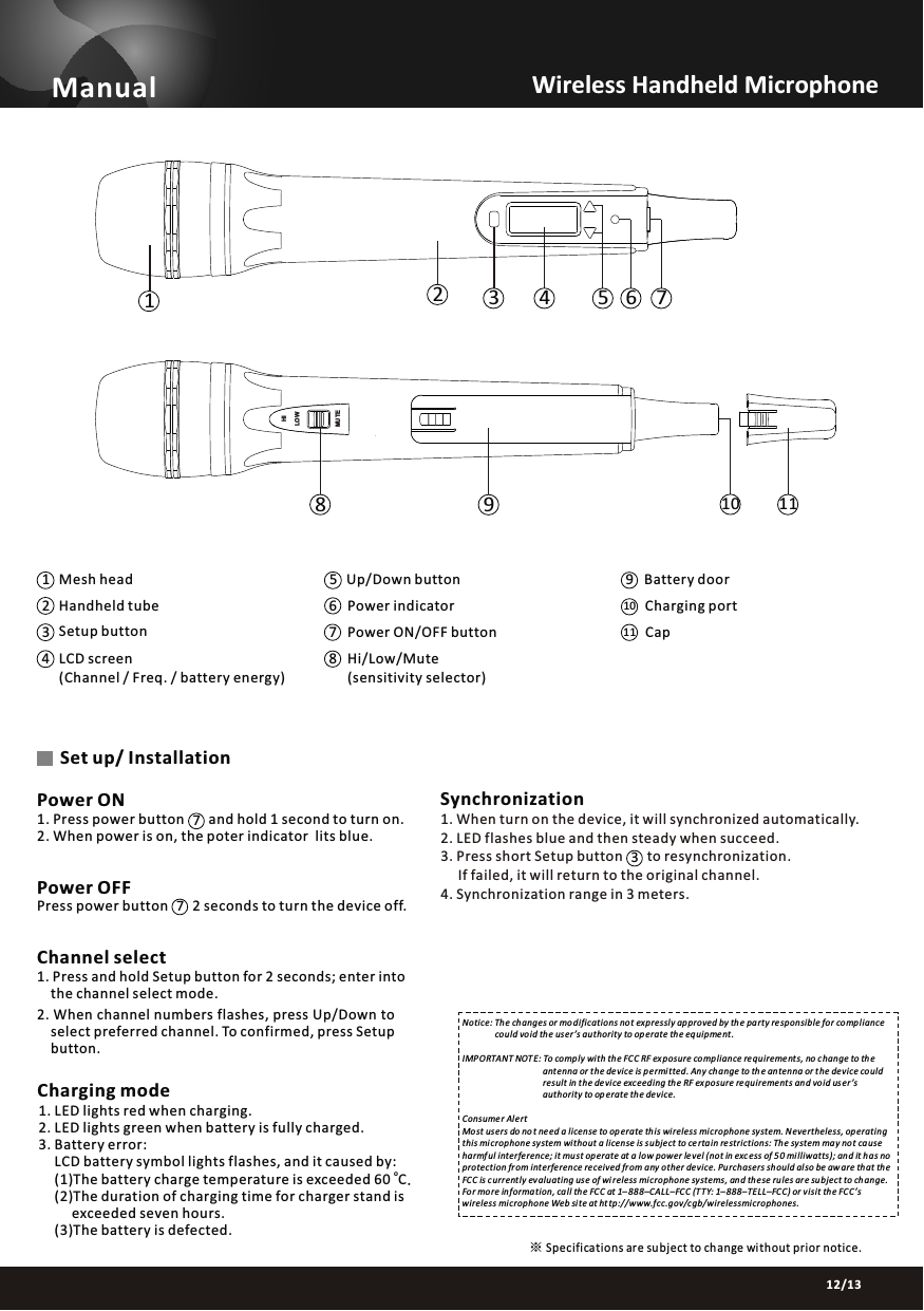 Manual91210 Charging port5Up/Down button 11 Cap678Hi/Low/Mute(sensitivity selector)03/1312/13Channel select1. Press and hold Setup button for 2 seconds; enter into     the channel select mode.2. When channel numbers flashes, press Up/Down to     select preferred channel. To confirmed, press Setup     button.Power OFFPress power button       2 seconds to turn the device off.Set up/ Installation1. Press power button       and hold 1 second to turn on.2. When power is on, the poter indicator  lits blue. Power ONWireless Handheld Microphone   SynchronizationNotice: Th e changes or mo difications not expressly approved by th e party responsible for comp liance                could vo id th e us er &rsquo;s authority to op erate th e equipment .IMP ORTANT NOT E: To comp ly wi th th e FC C RF exposure co mpliance requireme nts, no c hange to th e                                      ant enna or t he de vice is p ermitted. An y ch ange to th e an tenna or the device could                                      result in the device exceeding th e RF exposure re quirements an d void us er &rsquo;s                                      authority to op erate the de vice.Consumer Al ertMost us ers do no t need a license to op erate this wireless mi crophone system. Nevertheless, operating this microphone sy stem wi thout a license is subject to ce rta in re strictions: The system may not ca use harmful interfe rence; it mu st op erate at a low power level (not in exc ess of 5 0 milliwatts); and it has no protection fr om interference received fr om any other device. Pu rchasers should al so be aw are th at th e FCC is currently ev aluating us e of wi reless mi crophone systems, and th ese rules ar e subject to ch ange. For more information, call th e FCC at 1&ndash; 888&ndash;CALL&ndash;FC C (TTY: 1&ndash;888&ndash;TELL&ndash;FCC) or v isit the FCC&rsquo;s wireless mi crophone Web site at ht tp://www.fcc.gov/cgb/wirelessmi crophones.Specifications ar e subject to change without prior notice.※Mesh headHandheld tube Power indicatorPower ON/OFF button(Channel / Freq. / battery energy)Setup buttonBattery doorCharging mode1. LED lights red when charging.2. LED lights green when battery is fully charged. 3. Battery error:      LCD battery symbol lights flashes, and it caused by: o     (1)The battery charge temperature is exceeded 60  C.     (2)The duration of charging time for charger stand is           exceeded seven hours.       (3)The battery is defected.34LCD screen 23 4 5 6 718911LOWHIMUTE101. When turn on the device, it will synchronized automatically.2. LED flashes blue and then steady when succeed.3. Press short Setup button       to resynchronization.     If failed, it will return to the original channel.4. Synchronization range in 3 meters.377