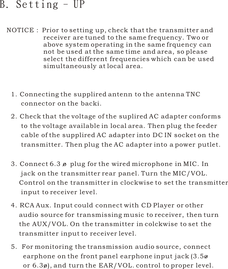 1. Connecting the supplired antenn to the antenna TNC      connector on the backi.2. Check that the voltage of the suplired AC adapter conforms      to the voltage available in local area. Then plug the feeder      cable of the supplired AC adapter into DC IN socket on the      transmitter. Then plug the AC adapter into a power putlet.3. Connect 6.3 o  plug for the wired microphone in MIC. In      jack on the transmitter rear panel. Turn the MIC/VOL.     Control on the transmitter in clockwise to set the transmitter     input to receiver level.4. RCA Aux. Input could connect with CD Player or other     audio source for transmissing music to receiver, then turn    the AUX/VOL. On the transmitter in colckwise to set the     transmitter input to receiver level.B. Setting - UP5.  For monitoring the transmission audio source, connect       earphone on the front panel earphone input jack (3.5o       or 6.3o), and turn the EAR/VOL. control to proper level. NOTICE :  Prior to setting up, check that the transmitter and                   receiver are tuned to the same frequency. Two or                  above system operating in the same frquency can                  not be used at the same time and area, so please                   select the different frequencies which can be used                  simultaneously at local area.