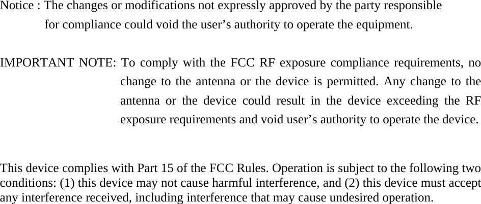    Notice : The changes or modifications not expressly approved by the party responsible         for compliance could void the user&rsquo;s authority to operate the equipment.  IMPORTANT NOTE: To comply with the FCC RF exposure compliance requirements, no change to the antenna or the device is permitted. Any change to the antenna or the device could result in the device exceeding the RF exposure requirements and void user&rsquo;s authority to operate the device.   This device complies with Part 15 of the FCC Rules. Operation is subject to the following two conditions: (1) this device may not cause harmful interference, and (2) this device must accept any interference received, including interference that may cause undesired operation.      