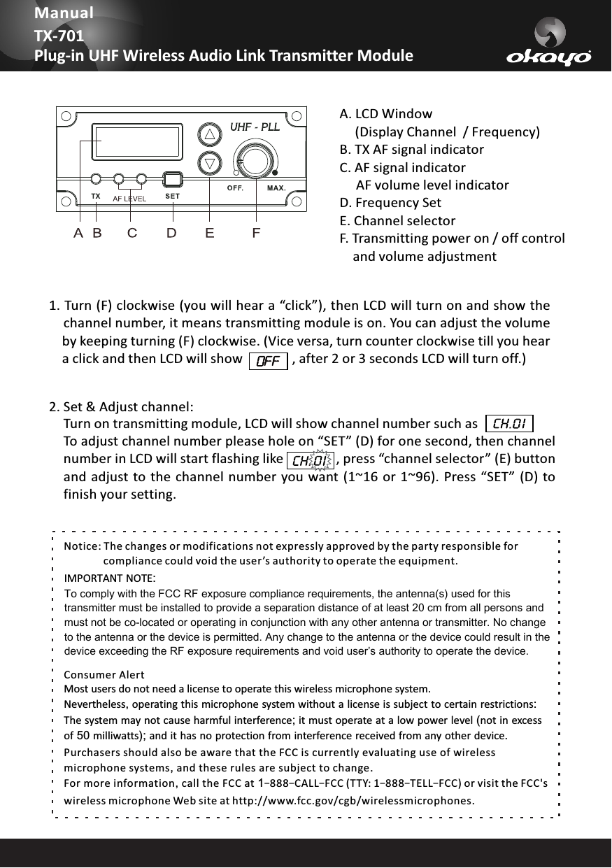 2. Set &amp; Adjust channel: To adjust channel number please hole on &ldquo;SET&rdquo; (D) for one second, then channelnumber in LCD will start flashing like                , press &ldquo;channel selector&rdquo; (E) buttonand adjust  to the channel  number you want (1~16 or 1~96). Press  &ldquo;SET&rdquo; (D) tofinish your setting.Turn on transmitting module, LCD will show channel number such asManualTX-701Plug-in UHF Wireless Audio Link Transmitter ModuleNotice: The changes or modifications not expressly approved by the party responsible for                compliance could void the user &rsquo;s authority to operate the equipment.IMPORTANT NOTE:To comply with the FCC RF exposure compliance requirements, the antenna(s) used for this transmitter must be installed to provide a separation distance of at least 20 cm from all persons and must not be co-located or operating in conjunction with any other antenna or transmitter. No change to the antenna or the device is permitted. Any change to the antenna or the device could result in the device exceeding the RF exposure requirements and void user&rsquo;s authority to operate the device.Consumer AlertMost users do not need a license to operate this wireless microphone system.              Nevertheless, operating this microphone system without a license is subject to certain restrictions:The system may not cause harmful interference; it must operate at a low power level (not in excess of 50 milliwatts); and it has no protection from interference received from any other device. Purchasers should also be aware that the FCC is currently evaluating use of wireless microphone systems, and these rules are subject to change. For more information, call the FCC at 1&ndash;888&ndash;CALL&ndash;FCC (TTY: 1&ndash;888&ndash;TELL&ndash;FCC) or visit the FCC's wireless microphone Web site at http://www.fcc.gov/cgb/wirelessmicrophones.A. LCD    (Display Channel  / Frequency)B. TX AF signal indicator C. AF signal indicator     AF volume level indicatorD. Frequency SetE. Channel selectorF. Transmitting power on / off control     and volume adjustmentWindow1. Turn (F) clockwise (you will hear a &ldquo;click&rdquo;), then LCD will turn on and show thechannel number, it means transmitting module is on. You can adjust the volumeby keeping turning (F) clockwise. (Vice versa, turn counter clockwise till you heara click and then LCD will show               , after 2 or 3 seconds LCD will turn off.)