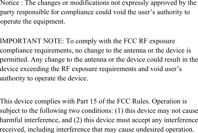 Notice : The changes or modifications not expressly approved by the party responsible for compliance could void the user&rsquo;s authority to operate the equipment.IMPORTANT NOTE: To comply with the FCC RF exposure compliance requirements, no change to the antenna or the device is permitted. Any change to the antenna or the device could result in the device exceeding the RF exposure requirements and void user&rsquo;s authority to operate the device.This device complies with Part 15 of the FCC Rules. Operation is subject to the following two conditions: (1) this device may not cause harmful interference, and (2) this device must accept any interference received, including interference that may cause undesired operation.