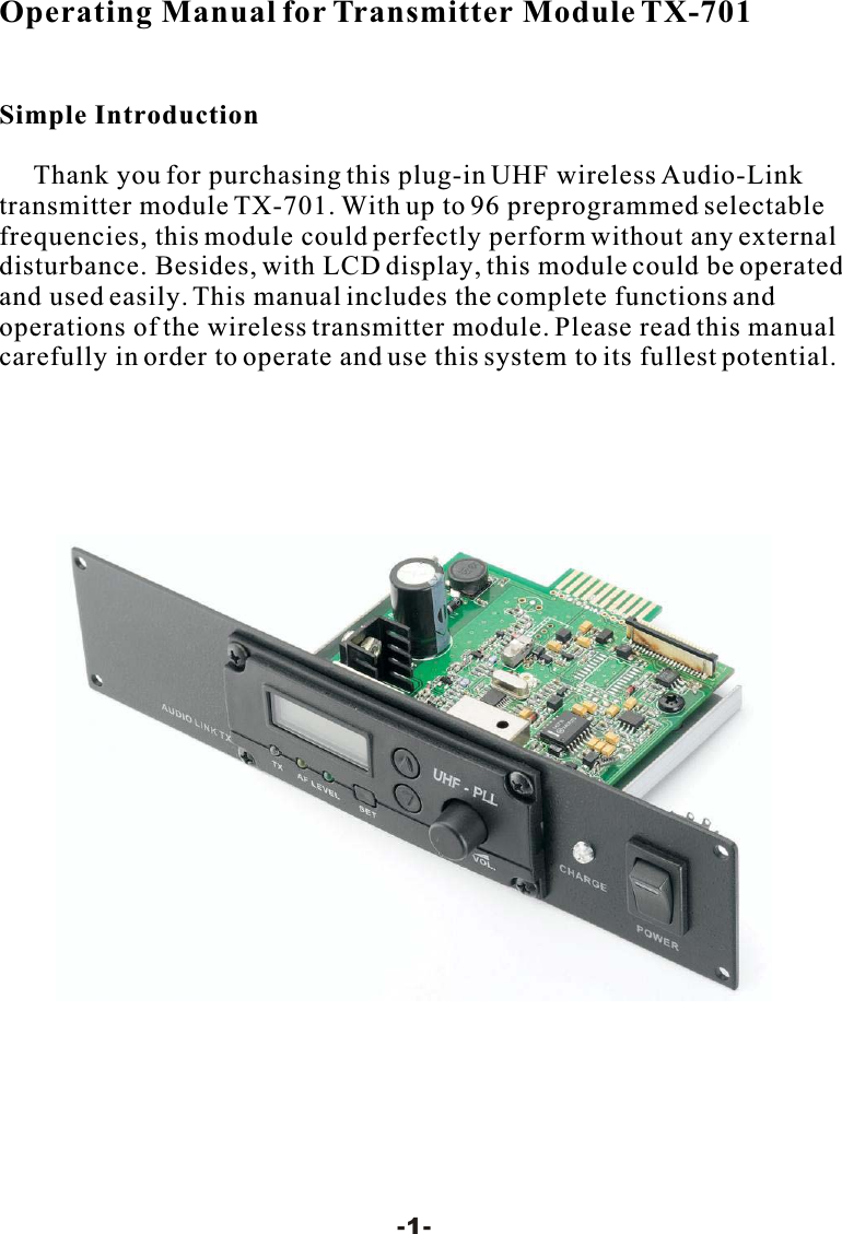 Operating Manual for Transmitter Module TX-701Simple IntroductionThank you for purchasing this plug-in UHF wireless Audio-Linktransmitter module TX-701. With up to 96 preprogrammed selectable frequencies, this module could perfectly perform without any external disturbance. Besides, with LCD display, this module could be operated and used easily. This manual includes the complete functions and operations of the wireless transmitter module. Please read this manualcarefully in order to operate and use this system to its fullest potential.-1-