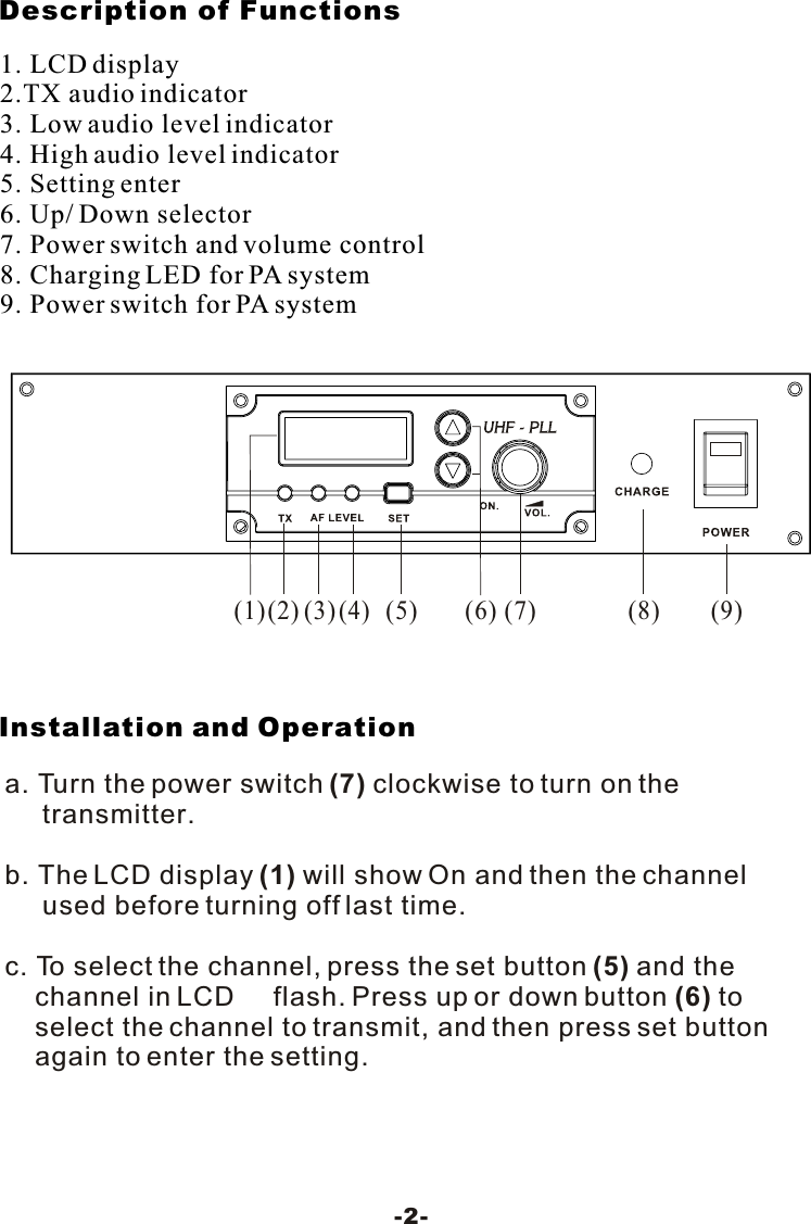 Description of FunctionsInstallation and Operation-2-1. LCD display2.TX audio indicator3. Low audio level indicator4. High audio level indicator5. Setting enter6. Up/ Down selector7. Power switch and volume control8. Charging LED for PA system9. Power switch for PA system(2)(1)(3)(4)(5) (8) (9)(6) (7)a. Turn the power switch (7) clockwise to turn on the      transmitter.b. The LCD display (1) will show On and then the channel      used before turning off last time.c. To select the channel, press the set button (5) and the    channel in LCD     flash. Press up or down button (6) to    select the channel to transmit, and then press set button    again to enter the setting. 