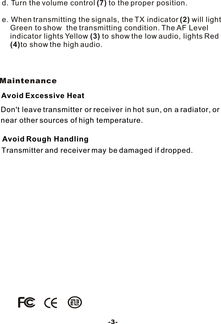 Don't leave transmitter or receiver in hot sun, on a radiator, ornear other sources of high temperature.Avoid Excessive HeatTransmitter and receiver may be damaged if dropped.Avoid Rough HandlingMaintenance-3-d. Turn the volume control (7) to the proper position.e. When transmitting the signals, the TX indicator (2) will light    Green to show  the transmitting condition. The AF Level    indicator lights Yellow (3) to show the low audio, lights Red (4)to show the high audio. 