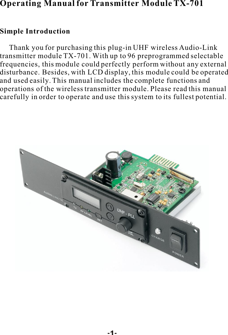 Operating Manual for Transmitter Module TX-701Simple Introduction     Thank you for purchasing this plug-in UHF wireless Audio-Link transmitter module TX-701. With up to 96 preprogrammed selectable frequencies, this module could perfectly perform without any external disturbance. Besides, with LCD display, this module could be operated and used easily. This manual includes the complete functions and operations of the wireless transmitter module. Please read this manual carefully in order to operate and use this system to its fullest potential.-1-