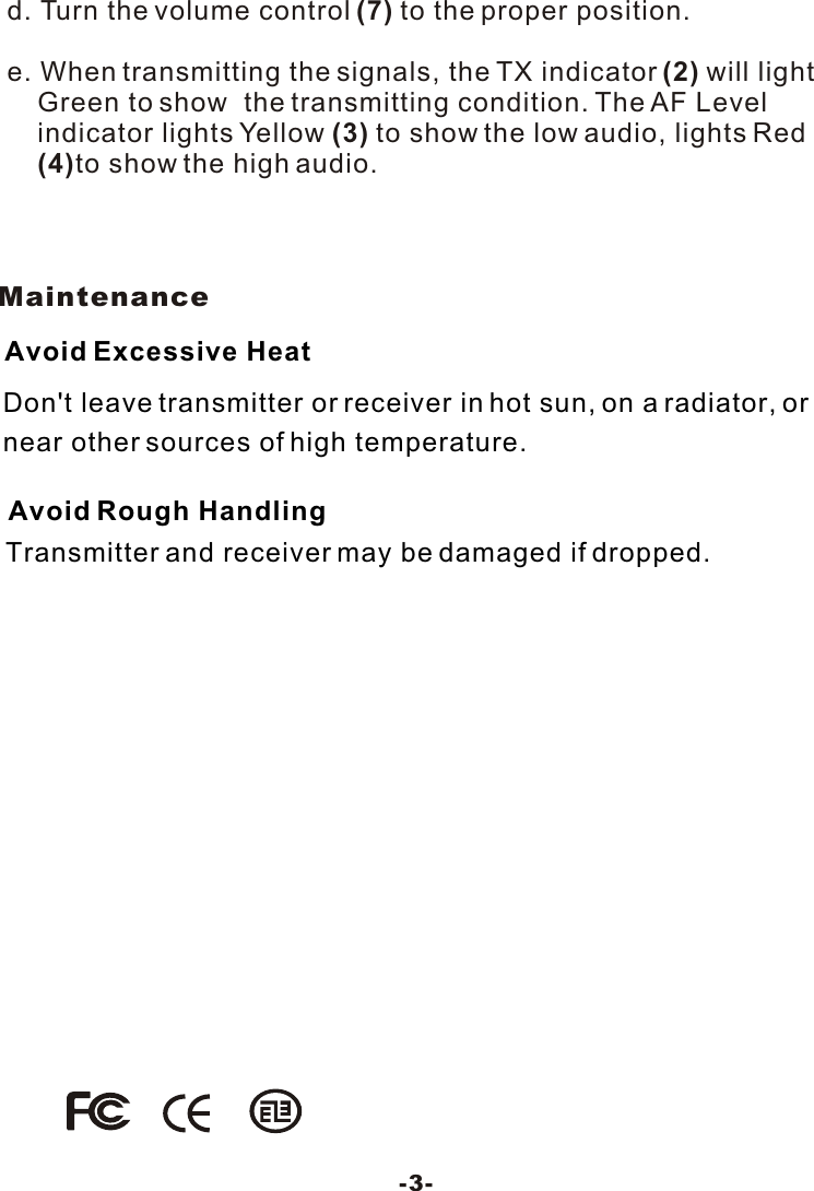 Don't leave transmitter or receiver in hot sun, on a radiator, ornear other sources of high temperature.Avoid Excessive HeatTransmitter and receiver may be damaged if dropped.Avoid Rough HandlingMaintenance-3-d. Turn the volume control (7) to the proper position.e. When transmitting the signals, the TX indicator (2) will light     Green to show  the transmitting condition. The AF Level      indicator lights Yellow (3) to show the low audio, lights Red     (4)to show the high audio. 