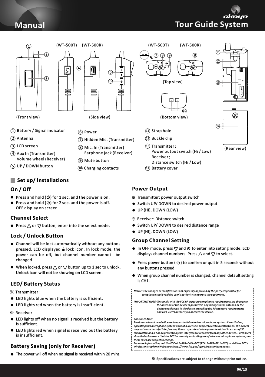 03/1306/13※※38102179814131112456Tour Guide SystemOn / OffPress and hold (    ) for 1 sec. and the power is on.Press and hold (    ) for 2 sec. and the power is off. OFF display on screen.Channel SelectPress      or      button, enter into the select mode.Lock / Unlock ButtonChannel will be lock automatically without any buttons pressed.  LCD  displayed       lock  icon.  In  lock  mode,  thepower  can  be  off,  but  channel  number  cannot    bechanged.When locked, press      or      button up to 1 sec to unlock. Unlock icon will not be showing on LCD screen.LED/ Battery StatusTransmitter:Receiver:LED lights blue when the battery is sufficient.LED lights red when the battery is insufficient.LED lights off when no signal is received but the battery is sufficient.LED lights red when signal is received but the battery is insufficient.Battery Saving (only for Receiver)The power will off when no signal is received within 20 mins.Set up/ Installations※※Power OutputTransmitter: power output switchReceiver: Distance switchSwitch UP/ DOWN to desired power outputSwitch UP/ DOWN to desired distance rangeUP (HI), DOWN (LOW)UP (HI), DOWN (LOW)Group Channel SettingIn OFF mode, press      and      to enter into setting mode. LCD displays channel numbers. Press      and      to select.Press power button (     ) to confirm or quit in 5 seconds without any buttons pressed.When group channel number is changed, channel default settingis CH1.Transmitter:Power output switch (Hi / Low) Receiver:Distance switch (Hi / Low) 1314 Battery coverBuckle clipStrap hole1211Charging contactsMute buttonMic. In (Transmitter)Earphone jack (Receiver) Hidden Mic. (Transmitter)PowerUP / DOWN buttonAux In (Transmitter)Volume wheel (Receiver)LCD screen Antenna14239106785Battery / Signal indicatorManual(Front view) (Side view)(Rear view)(Top view)(Bottom view)Notice: The changes or modifications not expressly approved by the party responsible for              compliance could void the user&rsquo;s authority to operate the equipment.IMPORTANT NOTE: To comply with the FCC RF exposure compliance requirements, no change to                                      the antenna or the device is permitted. Any change to the antenna or the                                      device could result in the device exceeding the RF exposure requirements                                      and void user&rsquo;s authority to operate the device.Consumer AlertMost users do not need a license to operate this wireless microphone system. Nevertheless, operating this microphone system without a license is subject to certain restrictions: The system may not cause harmful interference; it must operate at a low power level (not in excess of 50 milliwatts); and it has no protection from interference received from any other device. Purchasers should also be aware that the FCC is currently evaluating use of wireless microphone systems, and these rules are subject to change. For more information, call the FCC at 1&ndash;888&ndash;CALL&ndash;FCC (TTY: 1&ndash;888&ndash;TELL&ndash;FCC) or visit the FCC&rsquo;s wireless microphone Web site at http://www.fcc.gov/cgb/wirelessmicrophones.Specifications are subject to change without prior notice.※(WT-500T) (WT-500R) (WT-500T) (WT-500R)