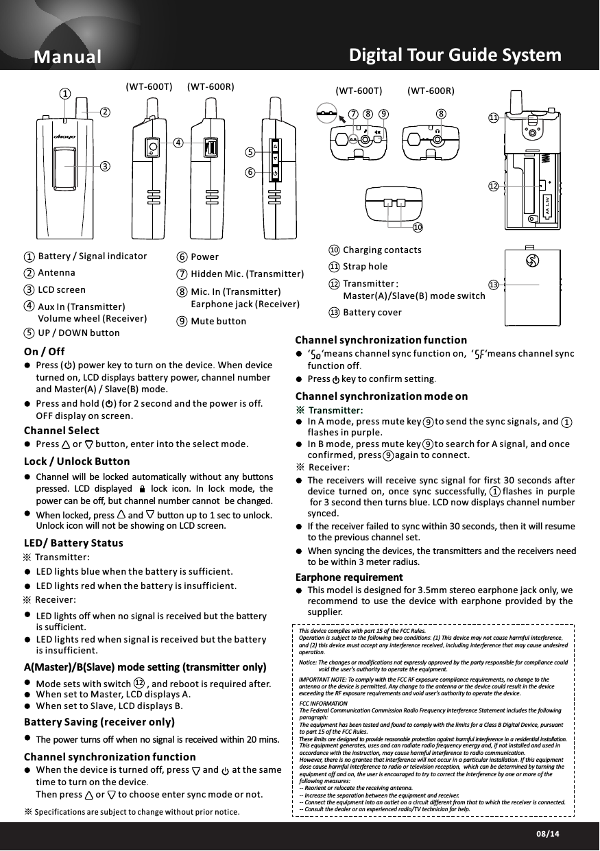 03/1308/14※※On / OffPress and hold (    ) for 2 second and the power is off. OFF display on screen.Channel SelectPress      or      button, enter into the select mode.Lock / Unlock ButtonChannel will  be locked automatically without any buttons pressed.  LCD  displayed        lock  icon.  In  lock  mode,  thepower can be off, but channel number cannot  be changed.When locked, press      and      button up to 1 sec to unlock. Unlock icon will not be showing on LCD screen.LED/ Battery StatusTransmitter:Receiver:LED lights blue when the battery is sufficient.LED lights red when the battery is insufficient.LED lights off when no signal is received but the battery is sufficient.LED lights red when signal is received but the battery is insufficient.Battery Saving (receiver only)The power turns off when no signal is received within 20 mins.UP / DOWN buttonAux In (Transmitter)Volume wheel (Receiver) LCD screen Antenna14235 Battery / Signal indicatorManual381021456798131211Digital Tour Guide SystemMute buttonMic. In (Transmitter)Earphone jack (Receiver) Hidden Mic. (Transmitter)Power9678Charging contacts10Battery cover13Strap hole1211Transmitter:Master(A)/Slave(B) mode switch(WT-600T) (WT-600T)(WT-600R) (WT-600R)Press (    )powerkeytoturnonthedevice.Whendeviceturnedon,LCDdisplaysbatterypower, channelnumberandMaster(A) / Slave(B)mode.A(Master)/B(Slave) mode setting (transmitteronly)Channel synchronizationfunction Mode sets with switch       , and reboot is required after. When set to Master, LCD displays A. When set to Slave, LCD displays B.12Channel synchronizationmodeon&lsquo;     &lsquo; means channel sync function on, &lsquo;     &lsquo; meanschannelsyncfunctionoff.Press     keytoconfirmsetting.If the receiver failed to sync within 30 seconds, then it will resume to the previous channel set.When syncing the devices, the transmitters and the receivers need to be within 3 meter radius.※Transmitter:1※Receiver:The receivers  will  receive  sync  signal  for  first  30  seconds  after device  turned  on,  once  sync  successfully,        flashes  in  purple for 3 second then turns blue. LCD now displays channel number synced.Earphone requirement This model is designed for 3.5mm stereo earphone jack only, we recommend  to  use  the  device  with  earphone  provided  by  the supplier.Channel synchronizationfunction When the device is turned off, press     and     atthesametimetoturnonthedevice.Then press     or     tochooseentersyncmodeornot.FCC INFORMATIONThe Federal Communication Commission Radio Frequency Interference Statement includes the following paragraph:The equipment has been tested and found to comply with the limits for a Class B Digital Device, pursuant to part 15 of the FCC Rules.This equipment generates, uses and can radiate radio frequency energy and, if not installed and used in accordance with the instruction, may cause harmful interference to radio communication.However, there is no grantee that interference will not occur in a particular installation. If this equipment dose cause harmful interference to radio or television reception,  which can be determined by turning the equipment off and on, the user is encouraged to try to correct the interference by one or more of the following measures:-- Reorient or relocate the receiving antenna.-- Increase the separation between the equipment and receiver.-- Connect the equipment into an outlet on a circuit different from that to which the receiver is connected.-- Consult the dealer or an experienced radio/TV technician for help.These limits are designed to provide reasonable protection against harmful interference in a residential installation.IMPORTANT NOTE: To comply with the FCC RF exposure compliance requirements, no change to the antenna or the device is permitted. Any change to the antenna or the device could result in the device exceeding the RF exposure requirements and void user&rsquo;s authority to operate the device.Notice: The changes or modifications not expressly approved by the party responsible for compliance could              void the user&rsquo;s authority to operate the equipment.This device complies with part 15 of the FCC Rules.Operationissubjecttothefollowingtwoconditions:(1) Thisdevicemaynotcauseharmfulinterference,and(2) thisdevicemustacceptanyinterferencereceived,includinginterferencethatmaycauseundesiredoperation.Specifications are subject to change without prior notice.※In A mode, press mute key      to send the sync signals, and      flashes in purple.In B mode, press mute key      to search for A signal, and once confirmed, press      again to connect.※Transmitter:9919