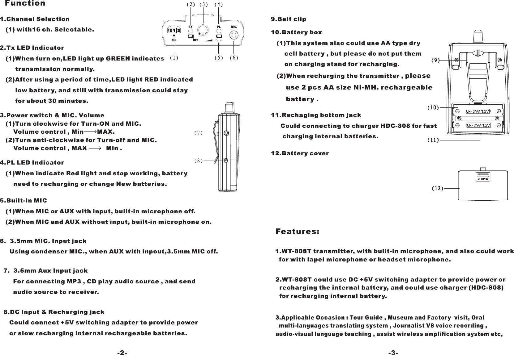 Function6. 3.5mm MIC. Input jackUsing condenser MIC., when AUX with inpout,3.5mm MIC off.3.Power switch &amp; MIC. Volume(1)Turn clockwise for Turn-ON and MIC.Volume control , Min MAX.(2)Turn anti-clockwise for Turn-off and MIC.Volume control , MAX Min .5.Built-In MIC(1)When MIC or AUX with input, built-in microphone off.(2)When MIC and AUX without input, built-in microphone on.1.Channel Selection(1) with16 ch. Selectable.2.Tx LED Indicator(1)When turn on,LED light up GREEN indicatestransmission normally.(2)After using a period of time,LED light RED indicatedlow battery, and still with transmission could stayfor about 30 minutes.4.PL LED Indicator(1)When indicate Red light and stop working, batteryneed to recharging or change New batteries.7. 3.5mm Aux Input jackFor connecting MP3 , CD play audio source , and sendaudio source to receiver.8.DC Input &amp; Recharging jackCould connect +5V switching adapter to provide poweror slow recharging internal rechargeable batteries.PLTXOFFCH.MIC.1 216-2- -3-12.Battery cover11.Rechaging bottom jackCould connecting to charger HDC-808 for fastcharging internal batteries.pleaseuse