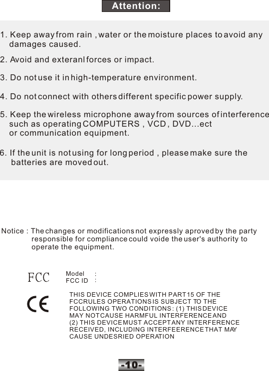 -10--10-1. Keep away from rain , water or the moisture places to avoid any     damages caused.2. Avoid and exteranl forces or impact.3. Do not use it in high-temperature environment.4. Do not connect with others different specific power supply.5. Keep the wireless microphone away from sources of interference    such as operating COMPUTERS , VCD , DVD...ect     or communication equipment.6. If the unit is not using for long period , please make sure the      batteries are moved out.Attention: Model   FCC ID   THIS DEVICE COMPLIES WITH PART 15 OF THE  FCCRULES OPERATIONS IS SUBJECT TO THE  FOLLOWING TWO CONDITIONS : (1) THIS DEVICE  MAY NOT CAUSE HARMFUL INTERFERENCE AND  (2) THIS DEVICE MUST ACCEPT ANY INTERFERENCE  RECEIVED, INCLUDING INTERFEERENCE THAT MAY  CAUSE UNDESRIED OPERATIONNotice : The changes or modifications not expressly aproved by the party                responsible for compliance could voide the user's authority to                operate the equipment. 