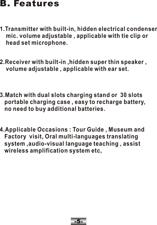 1.Transmitter with built-in, hidden electrical condenser    mic. volume adjustable , applicable with tie clip or     head set microphone.2.Receiver with built-in ,hidden super thin speaker ,     volume adjustable , applicable with ear set.3.Match with dual slots charging stand or  30 slots    portable charging case , easy to recharge battery,   no need to buy additional batteries.B. Features-5--5-4.Applicable Occasions : Tour Guide , Museum and   Factory  visit, Oral multi-languages translating    system ,audio-visual language teaching , assist   wireless amplification system etc,