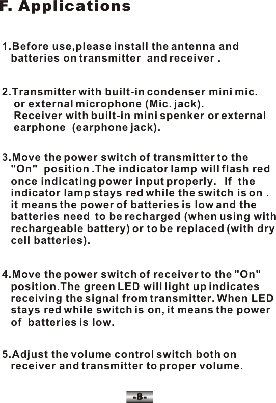 -8--8-F. Applications1.Before use,please install the antenna and    batteries on transmitter  and receiver .2.Transmitter with built-in condenser mini mic.     or external microphone (Mic. jack).    Receiver with built-in mini spenker or external     earphone  (earphone jack).3.Move the power switch of transmitter to the    "On"  position .The indicator lamp will flash red    once indicating power input properly.   If  the    indicator lamp stays red while the switch is on .   it means the power of batteries is low and the    batteries need  to be recharged (when using with    rechargeable battery) or to be replaced (with dry    cell batteries).4.Move the power switch of receiver to the "On"    position.The green LED will light up indicates    receiving the signal from transmitter. When LED   stays red while switch is on, it means the power    of  batteries is low.5.Adjust the volume control switch both on    receiver and transmitter to proper volume.