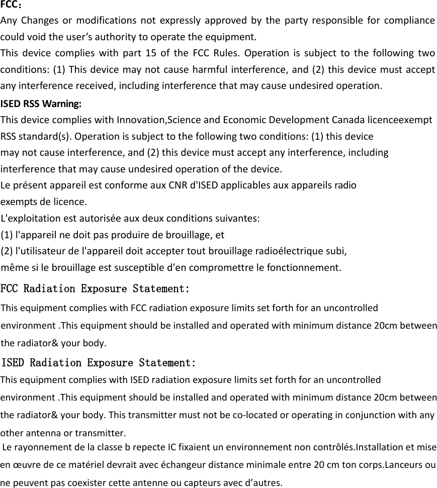 FCC：AnyChangesormodificationsnotexpresslyapprovedbythepartyresponsibleforcompliancecouldvoidtheuser’sauthoritytooperatetheequipment.Thisdevicecomplieswithpart15oftheFCCRules.Operationissubjecttothefollowingtwoconditions:(1)Thisdevicemaynotcauseharmfulinterference,and(2)thisdevicemustacceptanyinterferencereceived,includinginterferencethatmaycauseundesiredoperation.ISEDRSSWarning:ThisdevicecomplieswithInnovation,ScienceandEconomicDevelopmentCanadalicenceexemptRSSstandard(s).Operationissubjecttothefollowingtwoconditions:(1)thisdevicemaynotcauseinterference,and(2)thisdevicemustacceptanyinterference,includinginterferencethatmaycauseundesiredoperationofthedevice.LeprésentappareilestconformeauxCNRd&apos;ISEDapplicablesauxappareilsradioexemptsdelicence.L&apos;exploitationestautoriséeauxdeuxconditionssuivantes:(1)l&apos;appareilnedoitpasproduiredebrouillage,et(2)l&apos;utilisateurdel&apos;appareildoitacceptertoutbrouillageradioélectriquesubi,mêmesilebrouillageestsusceptibled&apos;encompromettrelefonctionnement.FCC Radiation Exposure Statement:This equipment complies with FCC radiation exposure limits set forth for an uncontrolled environment .This equipment should be installed and operated with minimum distance 20cm between the radiator&amp; your body.   ISED Radiation Exposure Statement:This equipment complies with ISED radiation exposure limits set forth for an uncontrolled environment .This equipment should be installed and operated with minimum distance 20cm between the radiator&amp; your body. This transmitter must not be co-located or operating in conjunction with any other antenna or transmitter. Le rayonnement de la classe b repecte IC fixaient un environnement non contrôlés.Installation et mise en œuvre de ce matériel devrait avec échangeur distance minimale entre 20 cm ton corps.Lanceurs ou ne peuvent pas coexister cette antenne ou capteurs avec d’autres.