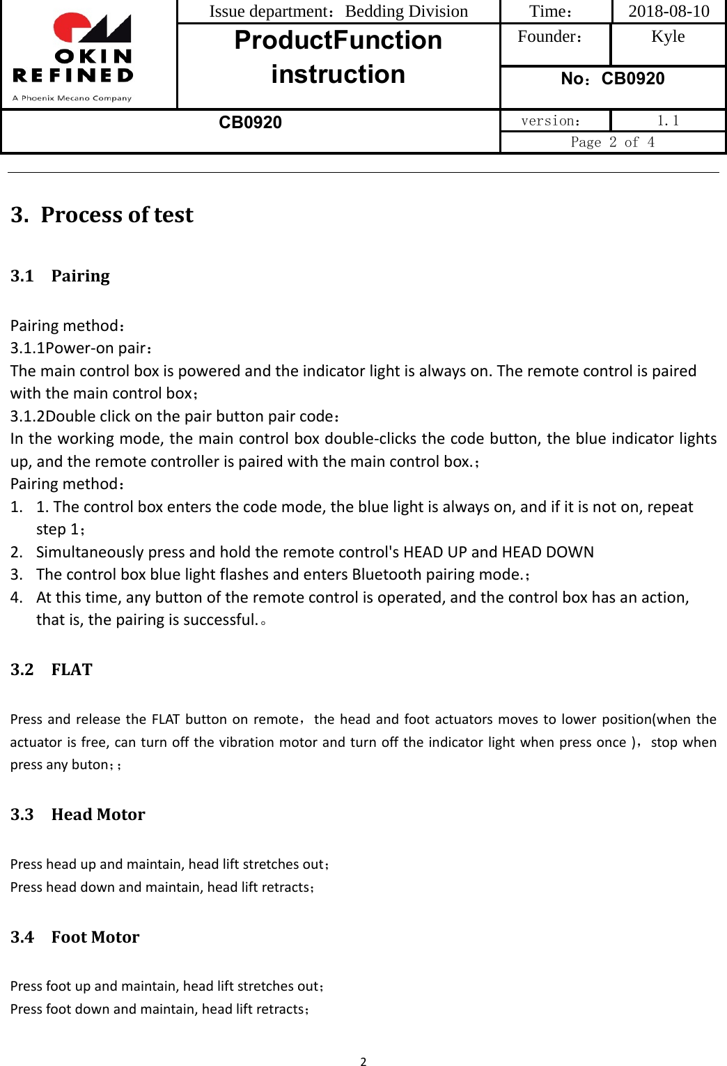 Issue department：Bedding Division  Time： 2018-08-10 ProductFunction instruction Founder： Kyle No：CB0920 CB0920 version：  1.1 Page 2 of 4 23. Processoftest3.1 PairingPairingmethod：3.1.1Power‐onpair：Themaincontrolboxispoweredandtheindicatorlightisalwayson.Theremotecontrolispairedwiththemaincontrolbox；3.1.2Doubleclickonthepairbuttonpaircode：Intheworkingmode,themaincontrolboxdouble‐clicksthecodebutton,theblueindicatorlightsup,andtheremotecontrollerispairedwiththemaincontrolbox.；Pairingmethod：1. 1.Thecontrolboxentersthecodemode,thebluelightisalwayson,andifitisnoton,repeatstep1；2. Simultaneouslypressandholdtheremotecontrol&apos;sHEADUPandHEADDOWN3. ThecontrolboxbluelightflashesandentersBluetoothpairingmode.；4. Atthistime,anybuttonoftheremotecontrolisoperated,andthecontrolboxhasanaction,thatis,thepairingissuccessful.。3.2 FLATPressandreleasetheFLATbuttononremote，theheadandfootactuatorsmovestolowerposition(whentheactuatorisfree,canturnoffthevibrationmotorandturnofftheindicatorlightwhenpressonce)，stopwhenpressanybuton；；3.3 HeadMotorPressheadupandmaintain,headliftstretchesout；Pressheaddownandmaintain,headliftretracts；3.4 FootMotorPressfootupandmaintain,headliftstretchesout；Pressfootdownandmaintain,headliftretracts；